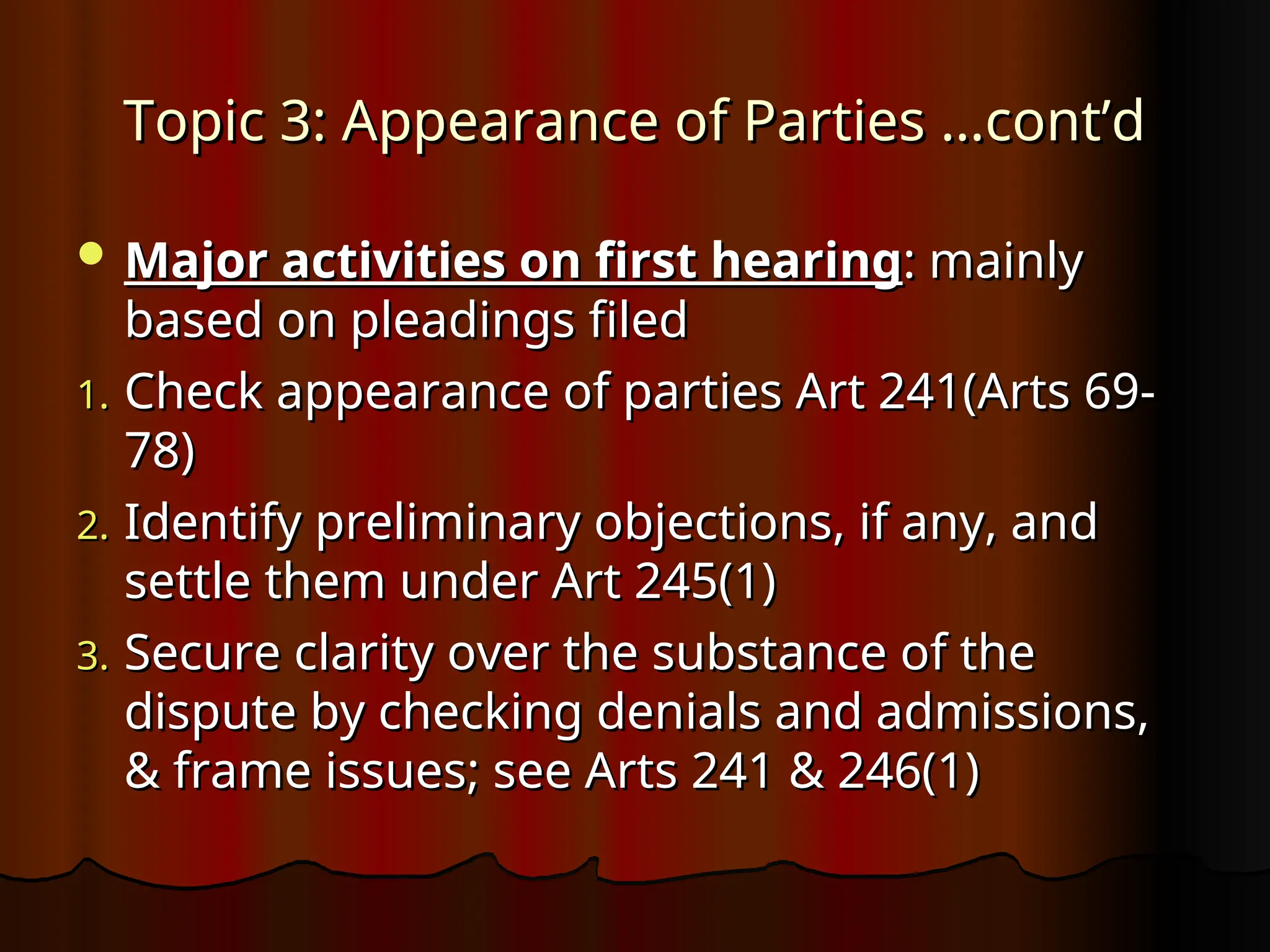 Topic 3: Appearance of Parties …cont’d
Topic 3: Appearance of Parties …cont’d
 Major activities on first hearing
Major activities on first hearing: mainly
: mainly
based on pleadings filed
based on pleadings filed
1.
1. Check appearance of parties Art 241(Arts 69-
Check appearance of parties Art 241(Arts 69-
78)
78)
2.
2. Identify preliminary objections, if any, and
Identify preliminary objections, if any, and
settle them under Art 245(1)
settle them under Art 245(1)
3.
3. Secure clarity over the substance of the
Secure clarity over the substance of the
dispute by checking denials and admissions,
dispute by checking denials and admissions,
& frame issues; see Arts 241 & 246(1)
& frame issues; see Arts 241 & 246(1)
 