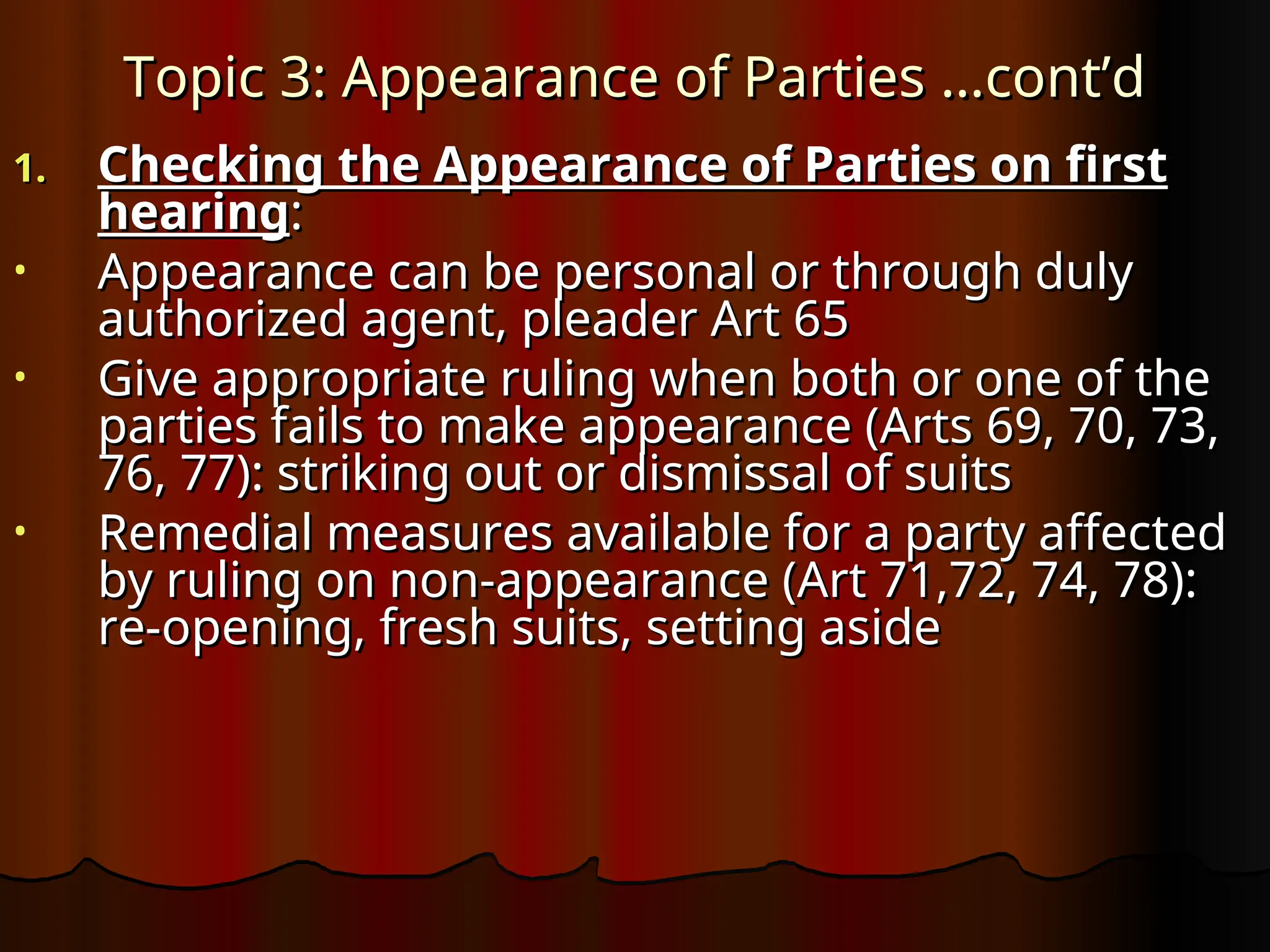 Topic 3: Appearance of Parties …cont’d
Topic 3: Appearance of Parties …cont’d
1.
1. Checking the Appearance of Parties on first
Checking the Appearance of Parties on first
hearing
hearing:
:
• Appearance can be personal or through duly
Appearance can be personal or through duly
authorized agent, pleader Art 65
authorized agent, pleader Art 65
• Give appropriate ruling when both or one of the
Give appropriate ruling when both or one of the
parties fails to make appearance (Arts 69, 70, 73,
parties fails to make appearance (Arts 69, 70, 73,
76, 77): striking out or dismissal of suits
76, 77): striking out or dismissal of suits
• Remedial measures available for a party affected
Remedial measures available for a party affected
by ruling on non-appearance (Art 71,72, 74, 78):
by ruling on non-appearance (Art 71,72, 74, 78):
re-opening, fresh suits, setting aside
re-opening, fresh suits, setting aside
 