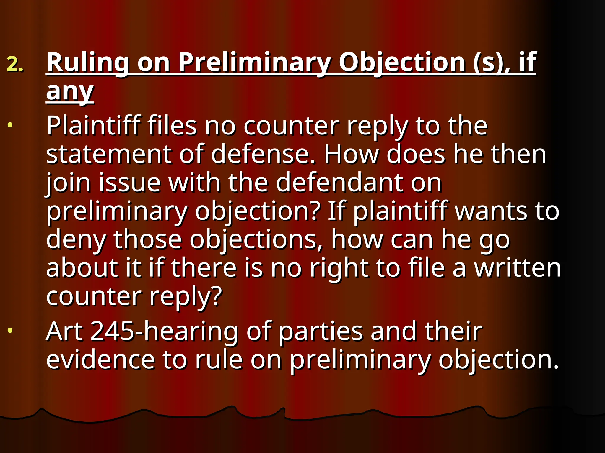 2.
2. Ruling on Preliminary Objection (s), if
Ruling on Preliminary Objection (s), if
any
any
• Plaintiff files no counter reply to the
Plaintiff files no counter reply to the
statement of defense. How does he then
statement of defense. How does he then
join issue with the defendant on
join issue with the defendant on
preliminary objection? If plaintiff wants to
preliminary objection? If plaintiff wants to
deny those objections, how can he go
deny those objections, how can he go
about it if there is no right to file a written
about it if there is no right to file a written
counter reply?
counter reply?
• Art 245-hearing of parties and their
Art 245-hearing of parties and their
evidence to rule on preliminary objection.
evidence to rule on preliminary objection.
 
