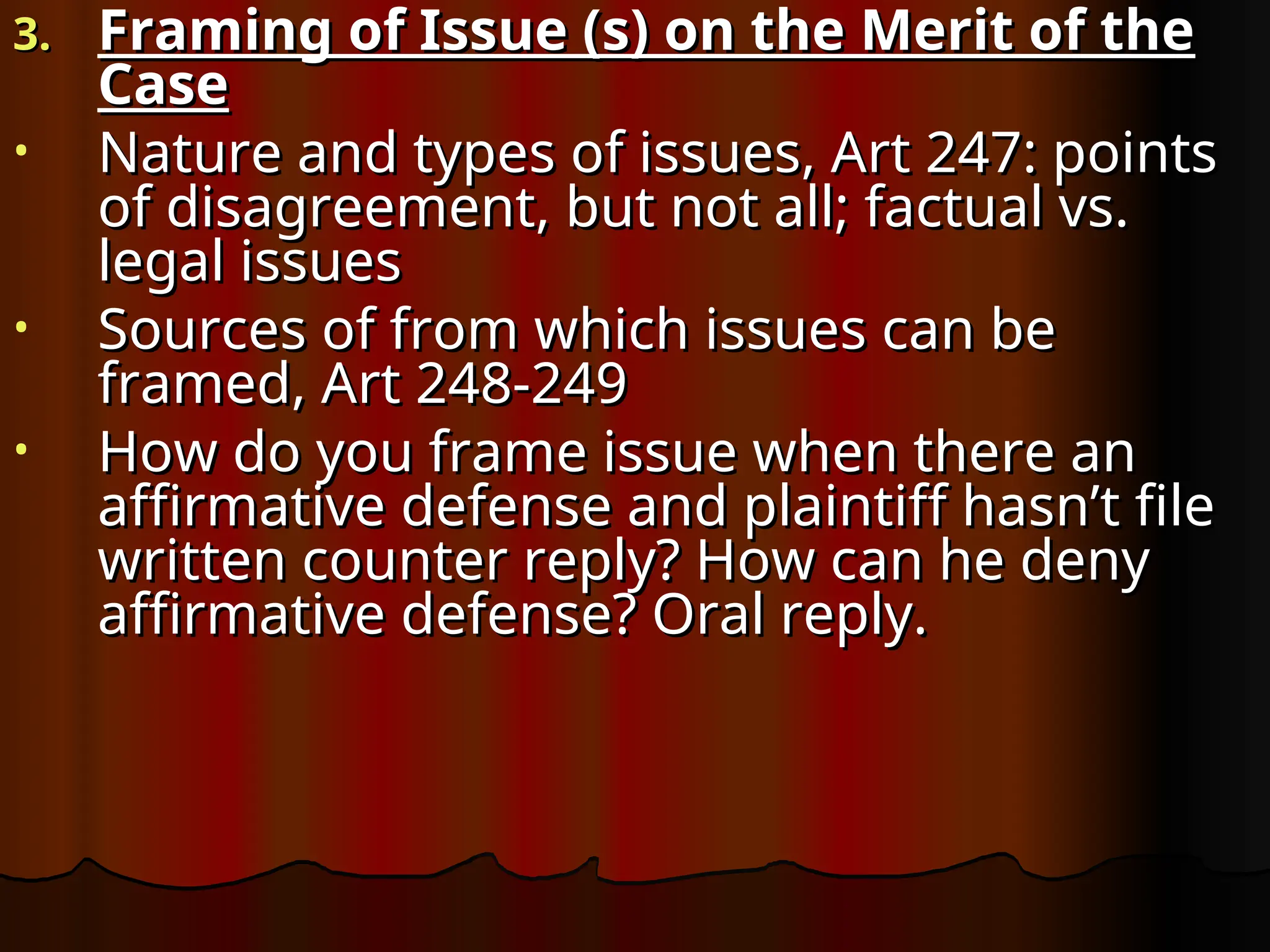 3.
3. Framing of Issue (s) on the Merit of the
Framing of Issue (s) on the Merit of the
Case
Case
• Nature and types of issues, Art 247: points
Nature and types of issues, Art 247: points
of disagreement, but not all; factual vs.
of disagreement, but not all; factual vs.
legal issues
legal issues
• Sources of from which issues can be
Sources of from which issues can be
framed, Art 248-249
framed, Art 248-249
• How do you frame issue when there an
How do you frame issue when there an
affirmative defense and plaintiff hasn’t file
affirmative defense and plaintiff hasn’t file
written counter reply? How can he deny
written counter reply? How can he deny
affirmative defense? Oral reply.
affirmative defense? Oral reply.
 