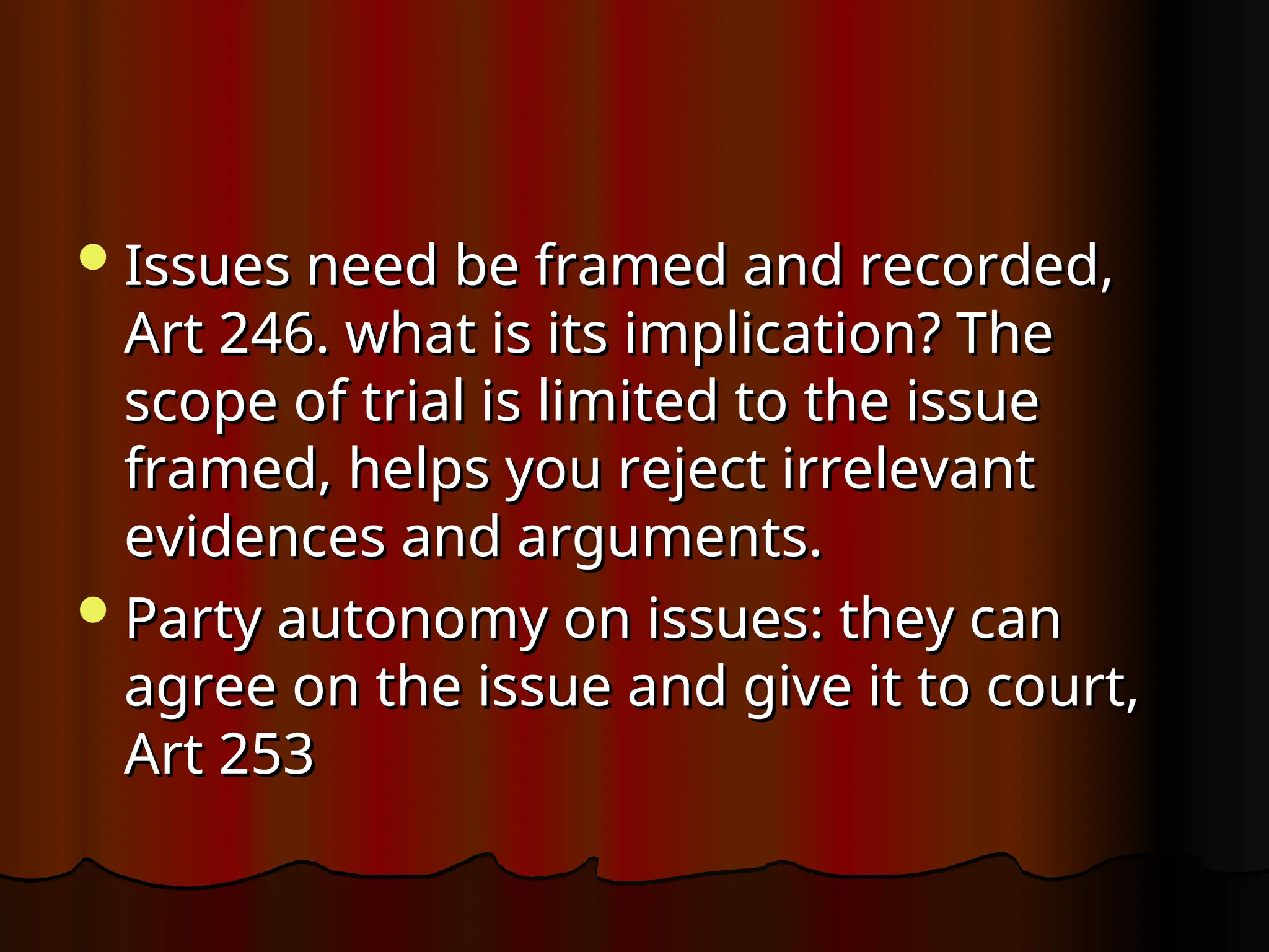 Issues need be framed and recorded,
Issues need be framed and recorded,
Art 246. what is its implication? The
Art 246. what is its implication? The
scope of trial is limited to the issue
scope of trial is limited to the issue
framed, helps you reject irrelevant
framed, helps you reject irrelevant
evidences and arguments.
evidences and arguments.
Party autonomy on issues: they can
Party autonomy on issues: they can
agree on the issue and give it to court,
agree on the issue and give it to court,
Art 253
Art 253
 