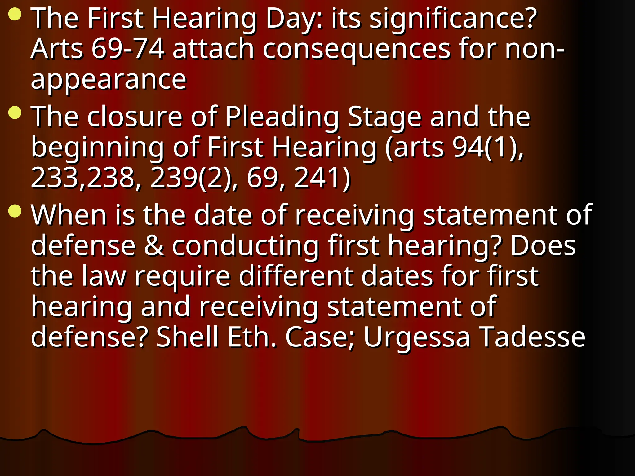 The First Hearing Day: its significance?
The First Hearing Day: its significance?
Arts 69-74 attach consequences for non-
Arts 69-74 attach consequences for non-
appearance
appearance
The closure of Pleading Stage and the
The closure of Pleading Stage and the
beginning of First Hearing (arts 94(1),
beginning of First Hearing (arts 94(1),
233,238, 239(2), 69, 241)
233,238, 239(2), 69, 241)
When is the date of receiving statement of
When is the date of receiving statement of
defense & conducting first hearing? Does
defense & conducting first hearing? Does
the law require different dates for first
the law require different dates for first
hearing and receiving statement of
hearing and receiving statement of
defense? Shell Eth. Case; Urgessa Tadesse
defense? Shell Eth. Case; Urgessa Tadesse
 