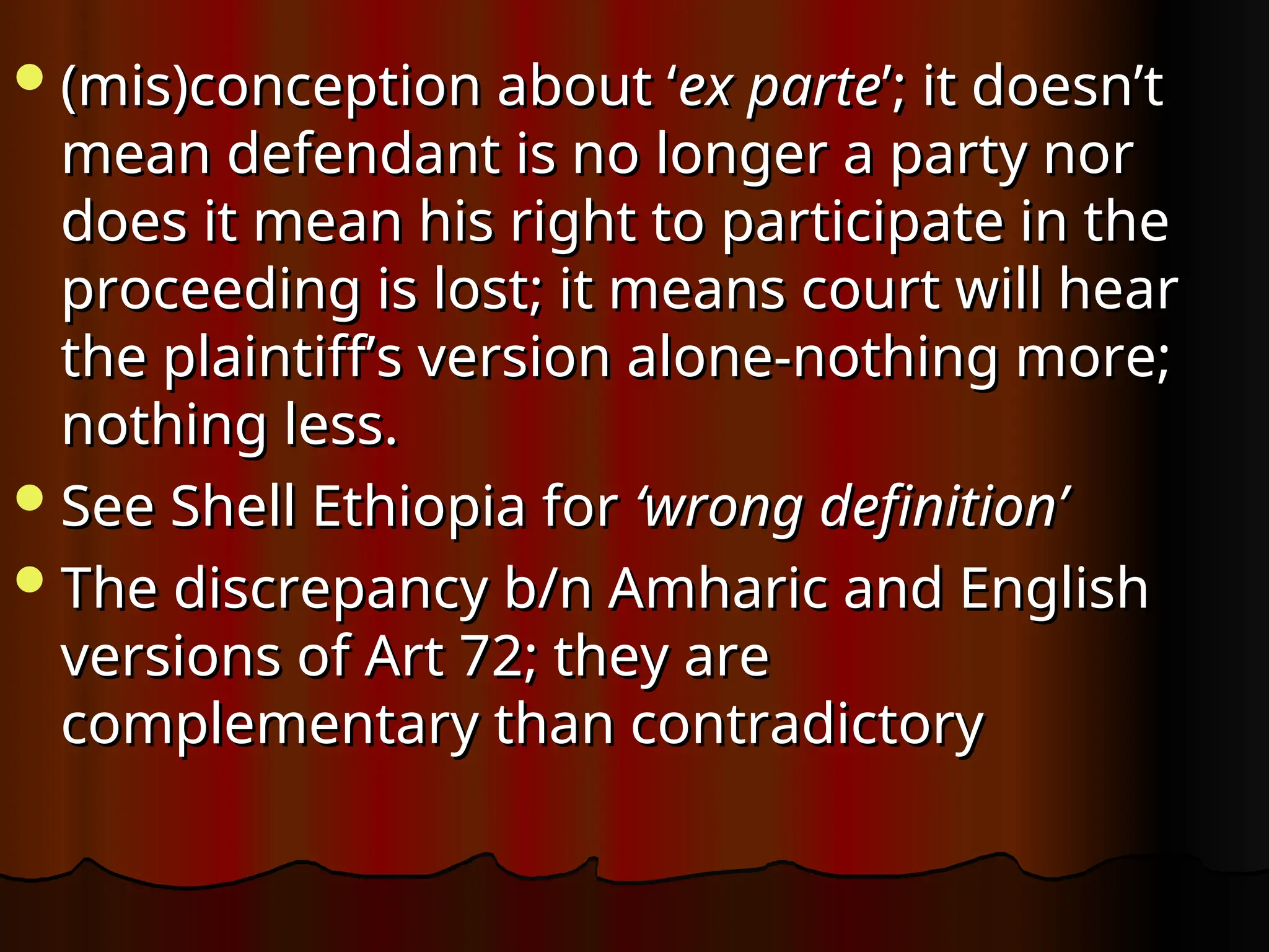 (mis)conception about ‘
(mis)conception about ‘ex parte
ex parte’; it doesn’t
’; it doesn’t
mean defendant is no longer a party nor
mean defendant is no longer a party nor
does it mean his right to participate in the
does it mean his right to participate in the
proceeding is lost; it means court will hear
proceeding is lost; it means court will hear
the plaintiff’s version alone-nothing more;
the plaintiff’s version alone-nothing more;
nothing less.
nothing less.
See Shell Ethiopia for
See Shell Ethiopia for ‘wrong definition’
‘wrong definition’
The discrepancy b/n Amharic and English
The discrepancy b/n Amharic and English
versions of Art 72; they are
versions of Art 72; they are
complementary than contradictory
complementary than contradictory
 