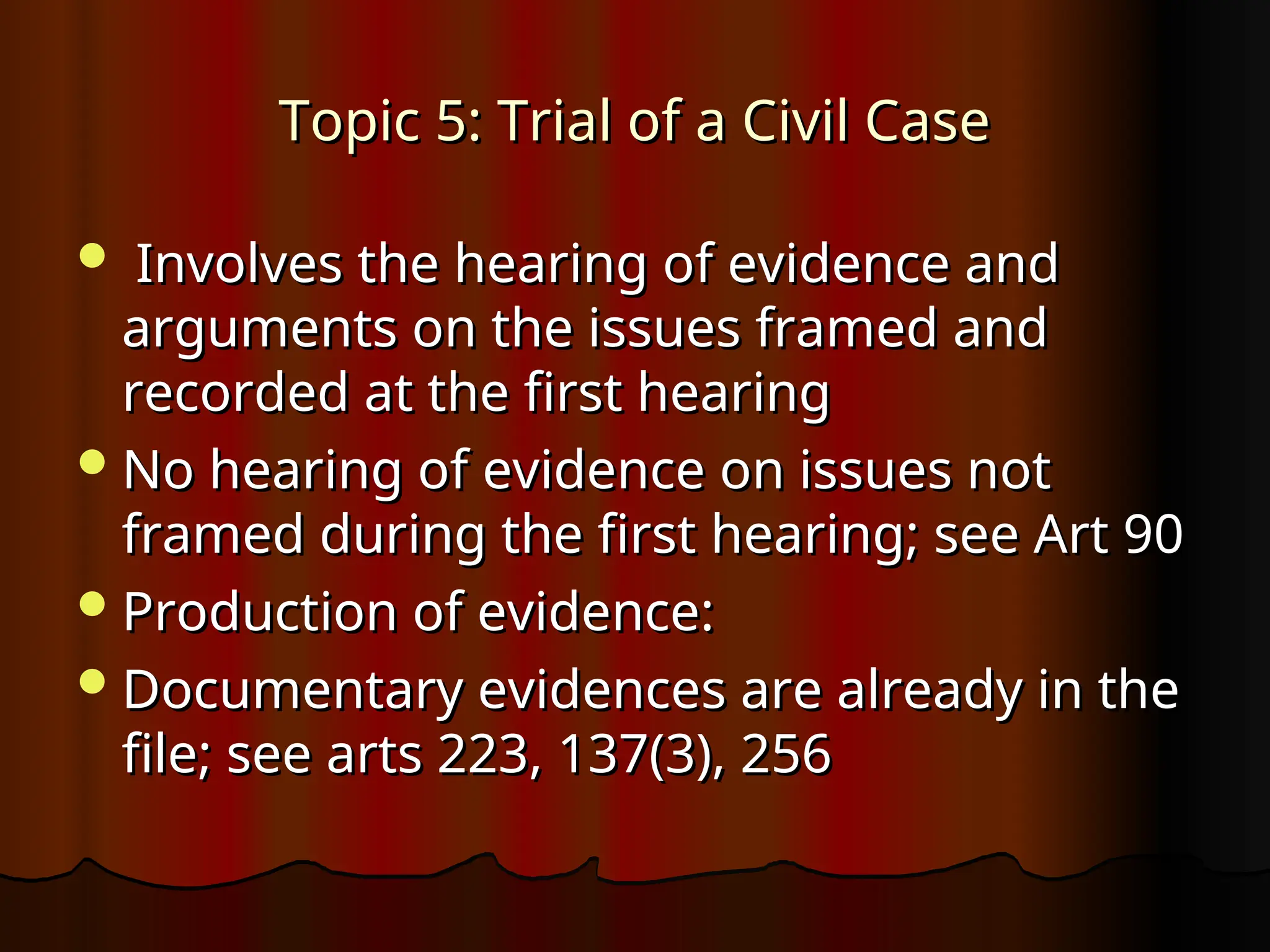 Topic 5: Trial of a Civil Case
Topic 5: Trial of a Civil Case
 Involves the hearing of evidence and
Involves the hearing of evidence and
arguments on the issues framed and
arguments on the issues framed and
recorded at the first hearing
recorded at the first hearing
No hearing of evidence on issues not
No hearing of evidence on issues not
framed during the first hearing; see Art 90
framed during the first hearing; see Art 90
Production of evidence:
Production of evidence:
Documentary evidences are already in the
Documentary evidences are already in the
file; see arts 223, 137(3), 256
file; see arts 223, 137(3), 256
 