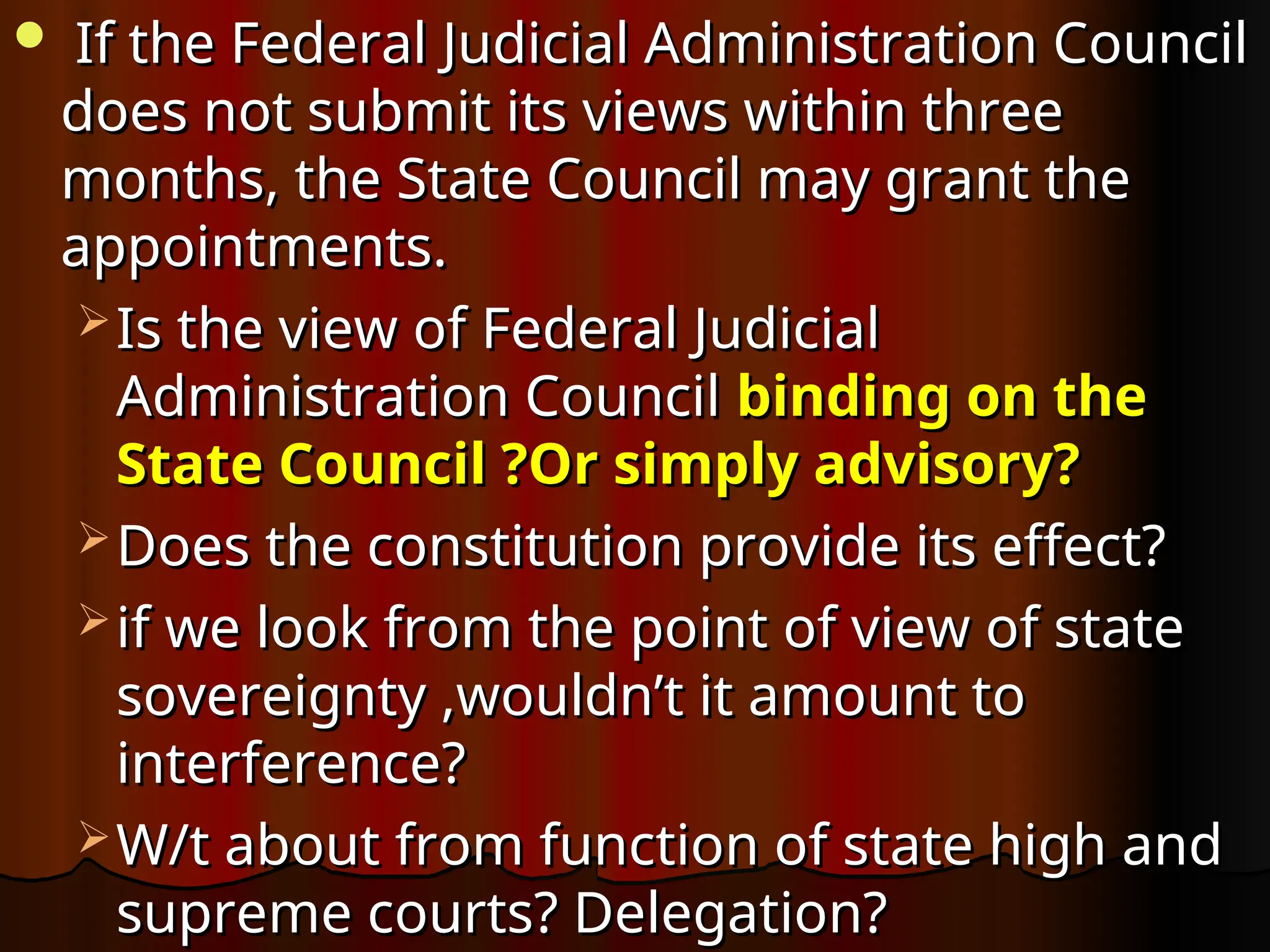  If the Federal Judicial Administration Council
If the Federal Judicial Administration Council
does not submit its views within three
does not submit its views within three
months, the State Council may grant the
months, the State Council may grant the
appointments.
appointments.
 Is the view of Federal Judicial
Is the view of Federal Judicial
Administration Council
Administration Council binding on the
binding on the
State Council ?Or simply advisory?
State Council ?Or simply advisory?
 Does the constitution provide its effect?
Does the constitution provide its effect?
 if we look from the point of view of state
if we look from the point of view of state
sovereignty ,wouldn’t it amount to
sovereignty ,wouldn’t it amount to
interference?
interference?
 W/t about from function of state high and
W/t about from function of state high and
supreme courts? Delegation?
supreme courts? Delegation?
 