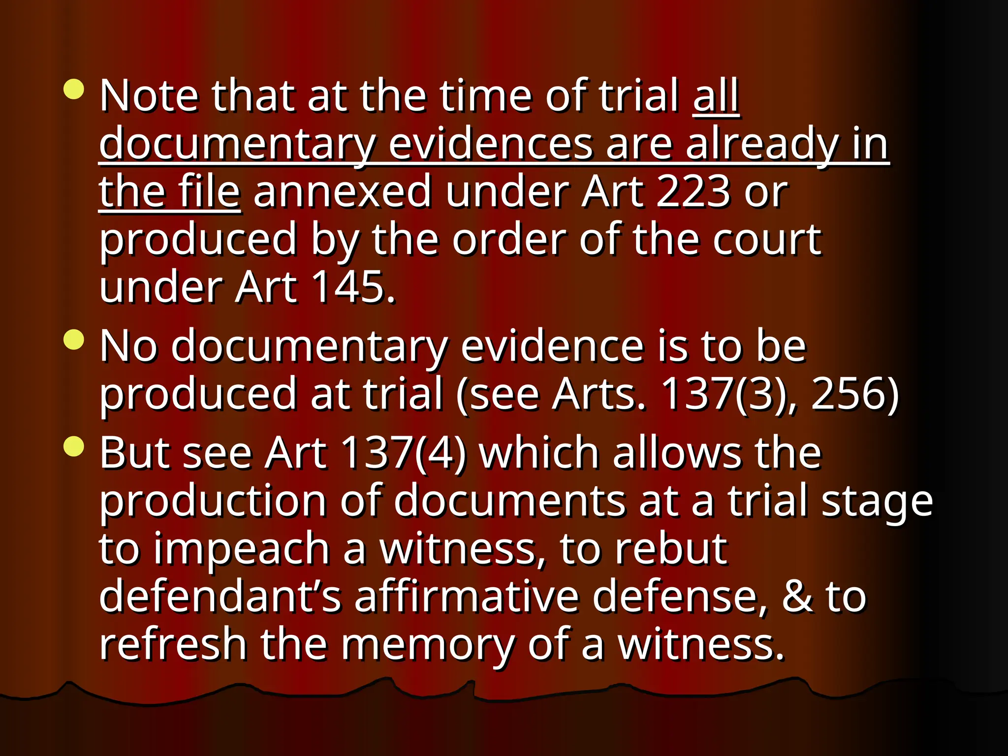 Note that at the time of trial
Note that at the time of trial all
all
documentary evidences are already in
documentary evidences are already in
the file
the file annexed under Art 223 or
annexed under Art 223 or
produced by the order of the court
produced by the order of the court
under Art 145.
under Art 145.
No documentary evidence is to be
No documentary evidence is to be
produced at trial (see Arts. 137(3), 256)
produced at trial (see Arts. 137(3), 256)
But see Art 137(4) which allows the
But see Art 137(4) which allows the
production of documents at a trial stage
production of documents at a trial stage
to impeach a witness, to rebut
to impeach a witness, to rebut
defendant’s affirmative defense, & to
defendant’s affirmative defense, & to
refresh the memory of a witness.
refresh the memory of a witness.
 