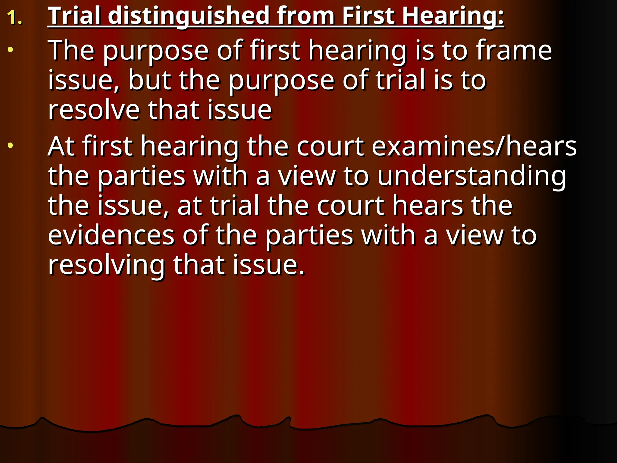 1.
1. Trial distinguished from First Hearing:
Trial distinguished from First Hearing:
• The purpose of first hearing is to frame
The purpose of first hearing is to frame
issue, but the purpose of trial is to
issue, but the purpose of trial is to
resolve that issue
resolve that issue
• At first hearing the court examines/hears
At first hearing the court examines/hears
the parties with a view to understanding
the parties with a view to understanding
the issue, at trial the court hears the
the issue, at trial the court hears the
evidences of the parties with a view to
evidences of the parties with a view to
resolving that issue.
resolving that issue.
 