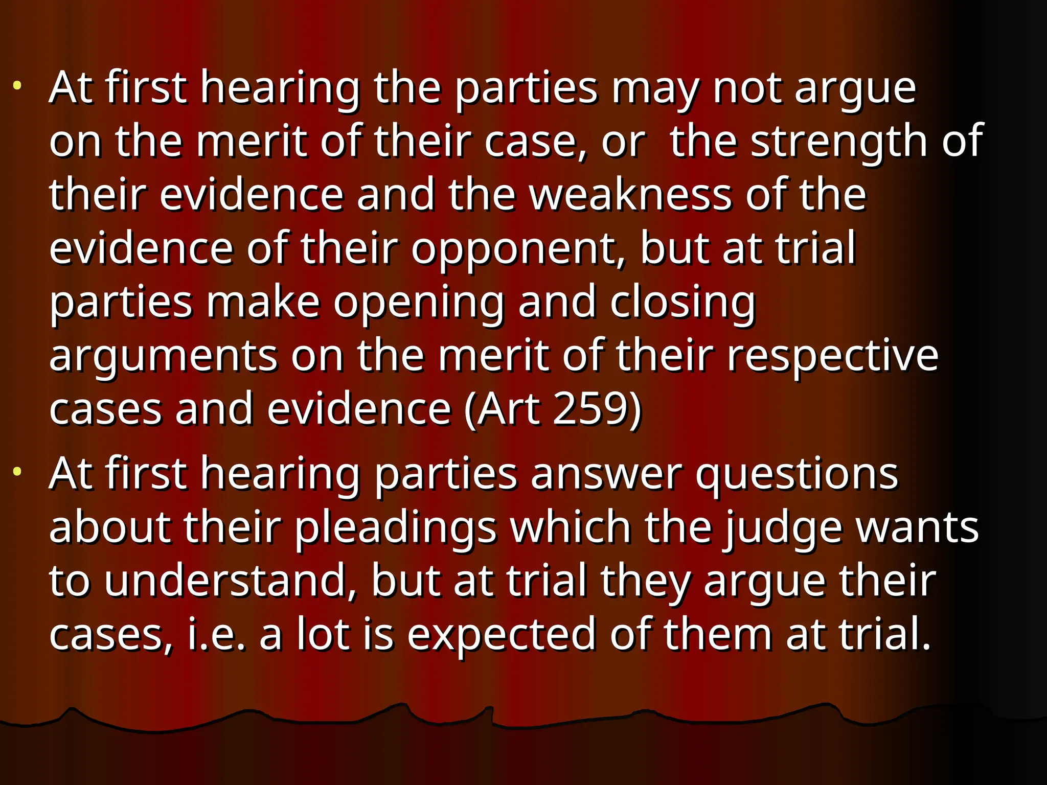 • At first hearing the parties may not argue
At first hearing the parties may not argue
on the merit of their case, or the strength of
on the merit of their case, or the strength of
their evidence and the weakness of the
their evidence and the weakness of the
evidence of their opponent, but at trial
evidence of their opponent, but at trial
parties make opening and closing
parties make opening and closing
arguments on the merit of their respective
arguments on the merit of their respective
cases and evidence (Art 259)
cases and evidence (Art 259)
• At first hearing parties answer questions
At first hearing parties answer questions
about their pleadings which the judge wants
about their pleadings which the judge wants
to understand, but at trial they argue their
to understand, but at trial they argue their
cases, i.e. a lot is expected of them at trial.
cases, i.e. a lot is expected of them at trial.
 