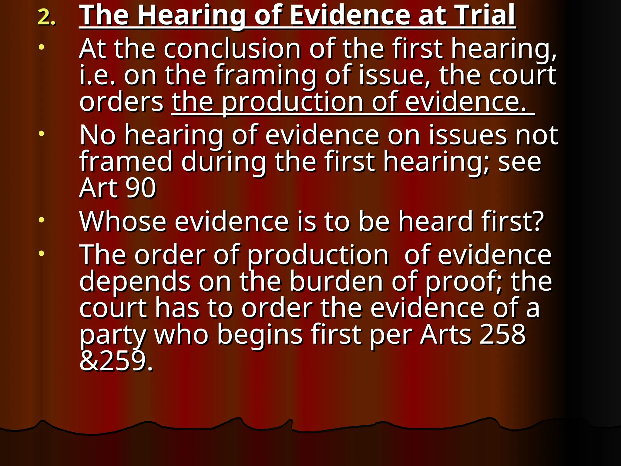 2.
2. The Hearing of Evidence at Trial
The Hearing of Evidence at Trial
• At the conclusion of the first hearing,
At the conclusion of the first hearing,
i.e. on the framing of issue, the court
i.e. on the framing of issue, the court
orders
orders the production of evidence.
the production of evidence.
• No hearing of evidence on issues not
No hearing of evidence on issues not
framed during the first hearing; see
framed during the first hearing; see
Art 90
Art 90
• Whose evidence is to be heard first?
Whose evidence is to be heard first?
• The order of production of evidence
The order of production of evidence
depends on the burden of proof; the
depends on the burden of proof; the
court has to order the evidence of a
court has to order the evidence of a
party who begins first per Arts 258
party who begins first per Arts 258
&259.
&259.
 