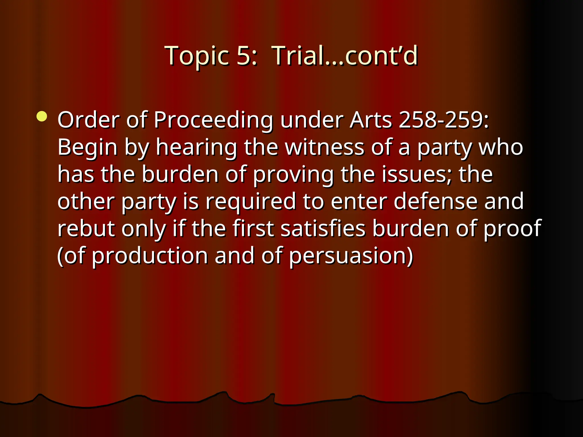 Topic 5: Trial…cont’d
Topic 5: Trial…cont’d
 Order of Proceeding under Arts 258-259:
Order of Proceeding under Arts 258-259:
Begin by hearing the witness of a party who
Begin by hearing the witness of a party who
has the burden of proving the issues; the
has the burden of proving the issues; the
other party is required to enter defense and
other party is required to enter defense and
rebut only if the first satisfies burden of proof
rebut only if the first satisfies burden of proof
(of production and of persuasion)
(of production and of persuasion)
 