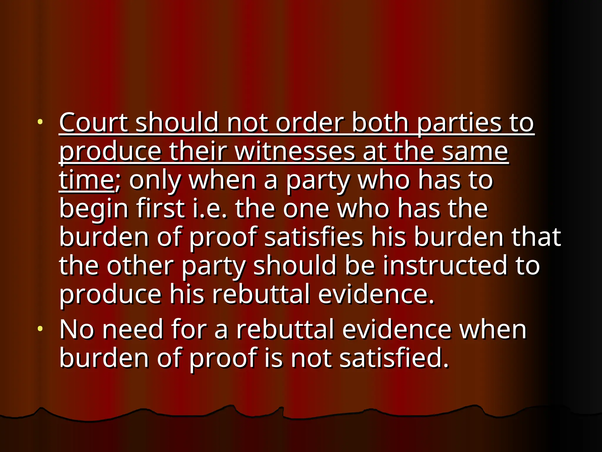 • Court should not order both parties to
Court should not order both parties to
produce their witnesses at the same
produce their witnesses at the same
time
time; only when a party who has to
; only when a party who has to
begin first i.e. the one who has the
begin first i.e. the one who has the
burden of proof satisfies his burden that
burden of proof satisfies his burden that
the other party should be instructed to
the other party should be instructed to
produce his rebuttal evidence.
produce his rebuttal evidence.
• No need for a rebuttal evidence when
No need for a rebuttal evidence when
burden of proof is not satisfied.
burden of proof is not satisfied.
 