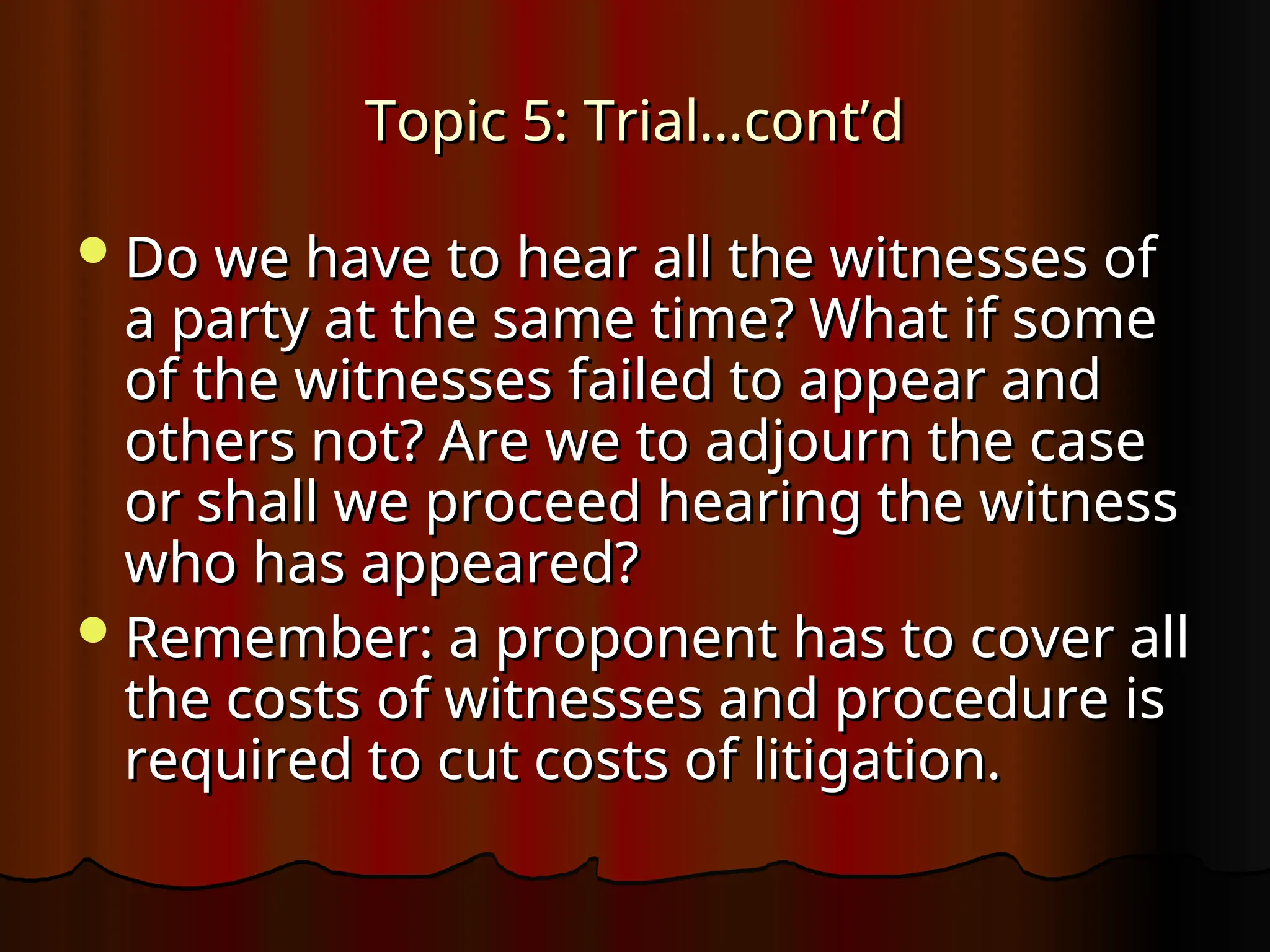 Topic 5: Trial…cont’d
Topic 5: Trial…cont’d
Do we have to hear all the witnesses of
Do we have to hear all the witnesses of
a party at the same time? What if some
a party at the same time? What if some
of the witnesses failed to appear and
of the witnesses failed to appear and
others not? Are we to adjourn the case
others not? Are we to adjourn the case
or shall we proceed hearing the witness
or shall we proceed hearing the witness
who has appeared?
who has appeared?
Remember: a proponent has to cover all
Remember: a proponent has to cover all
the costs of witnesses and procedure is
the costs of witnesses and procedure is
required to cut costs of litigation.
required to cut costs of litigation.
 