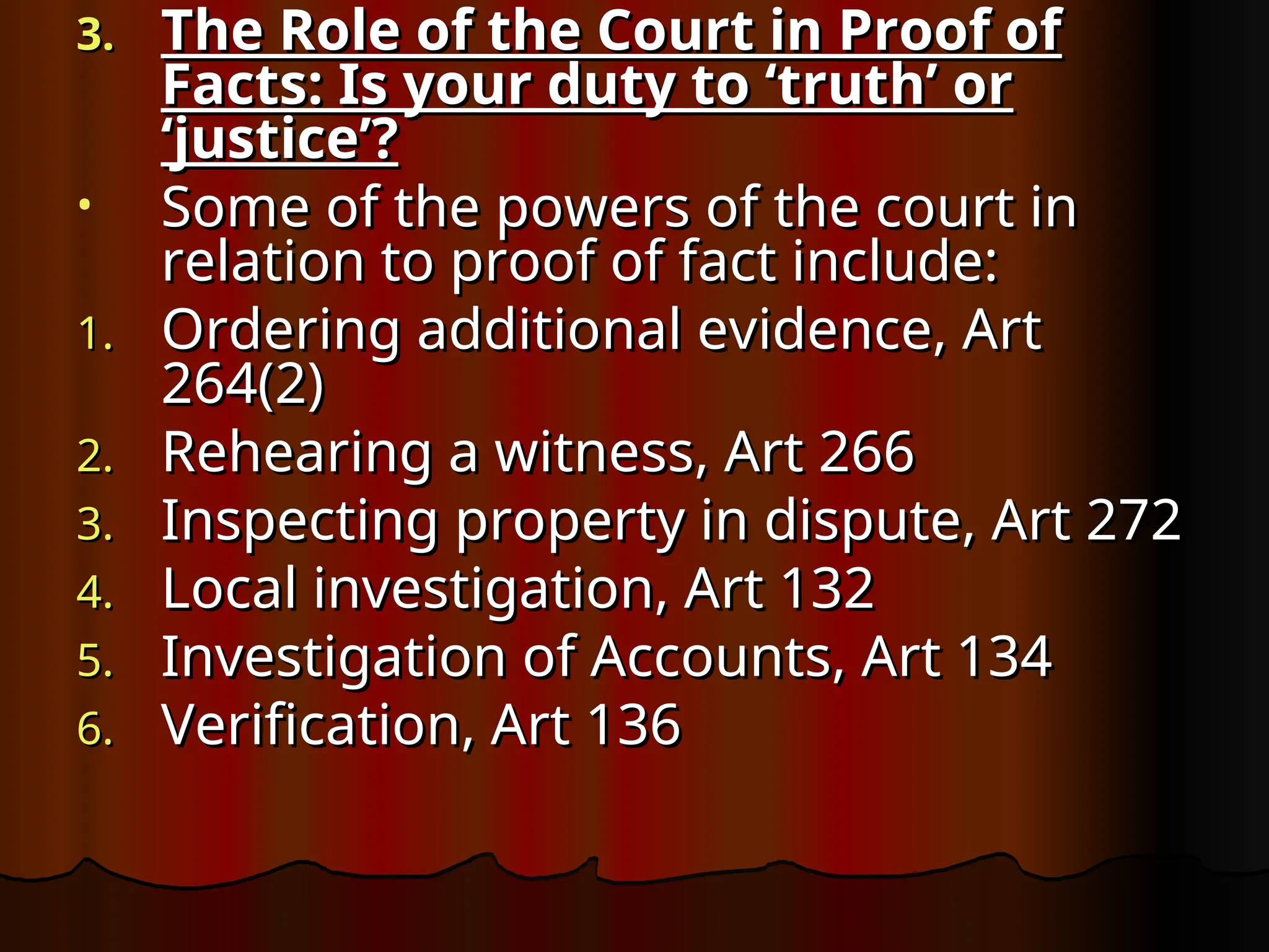 3.
3. The Role of the Court in Proof of
The Role of the Court in Proof of
Facts: Is your duty to ‘truth’ or
Facts: Is your duty to ‘truth’ or
‘justice’?
‘justice’?
• Some of the powers of the court in
Some of the powers of the court in
relation to proof of fact include:
relation to proof of fact include:
1.
1. Ordering additional evidence, Art
Ordering additional evidence, Art
264(2)
264(2)
2.
2. Rehearing a witness, Art 266
Rehearing a witness, Art 266
3.
3. Inspecting property in dispute, Art 272
Inspecting property in dispute, Art 272
4.
4. Local investigation, Art 132
Local investigation, Art 132
5.
5. Investigation of Accounts, Art 134
Investigation of Accounts, Art 134
6.
6. Verification, Art 136
Verification, Art 136
 