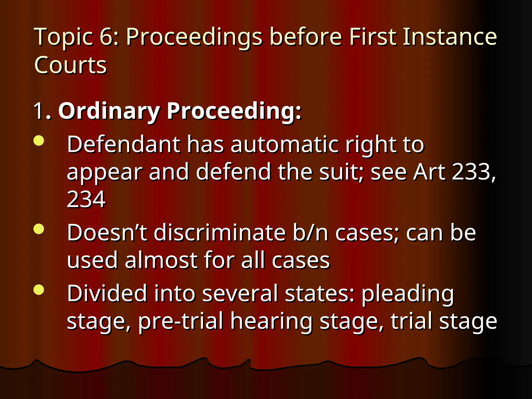 Topic 6: Proceedings before First Instance
Topic 6: Proceedings before First Instance
Courts
Courts
1
1. Ordinary Proceeding:
. Ordinary Proceeding:
 Defendant has automatic right to
Defendant has automatic right to
appear and defend the suit; see Art 233,
appear and defend the suit; see Art 233,
234
234
 Doesn’t discriminate b/n cases; can be
Doesn’t discriminate b/n cases; can be
used almost for all cases
used almost for all cases
 Divided into several states: pleading
Divided into several states: pleading
stage, pre-trial hearing stage, trial stage
stage, pre-trial hearing stage, trial stage
 