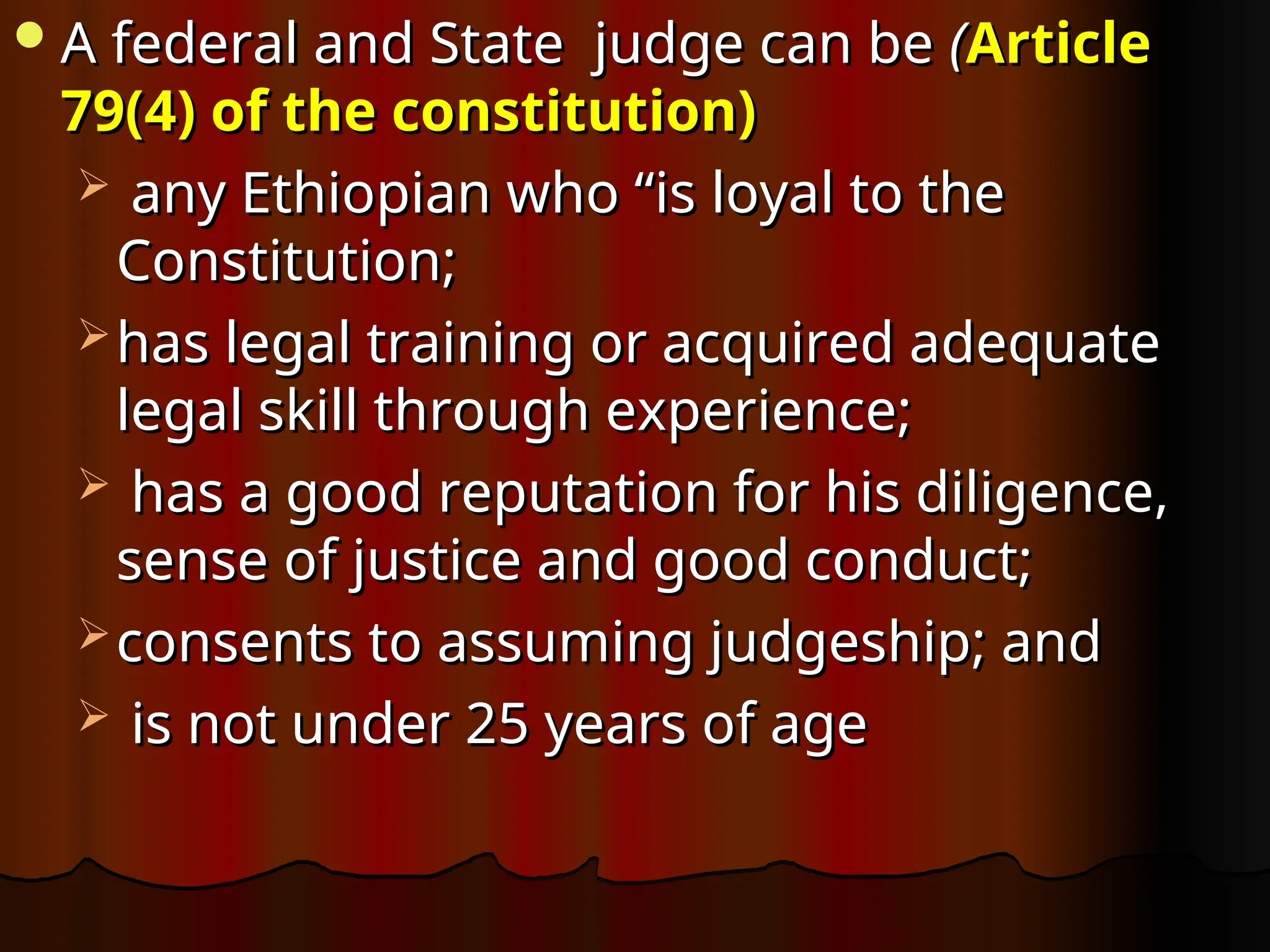 A federal and State judge can be
A federal and State judge can be (
(Article
Article
79(4) of the constitution)
79(4) of the constitution)
 any Ethiopian who “is loyal to the
any Ethiopian who “is loyal to the
Constitution;
Constitution;
 has legal training or acquired adequate
has legal training or acquired adequate
legal skill through experience;
legal skill through experience;
 has a good reputation for his diligence,
has a good reputation for his diligence,
sense of justice and good conduct;
sense of justice and good conduct;
 consents to assuming judgeship; and
consents to assuming judgeship; and
 is not under 25 years of age
is not under 25 years of age
 