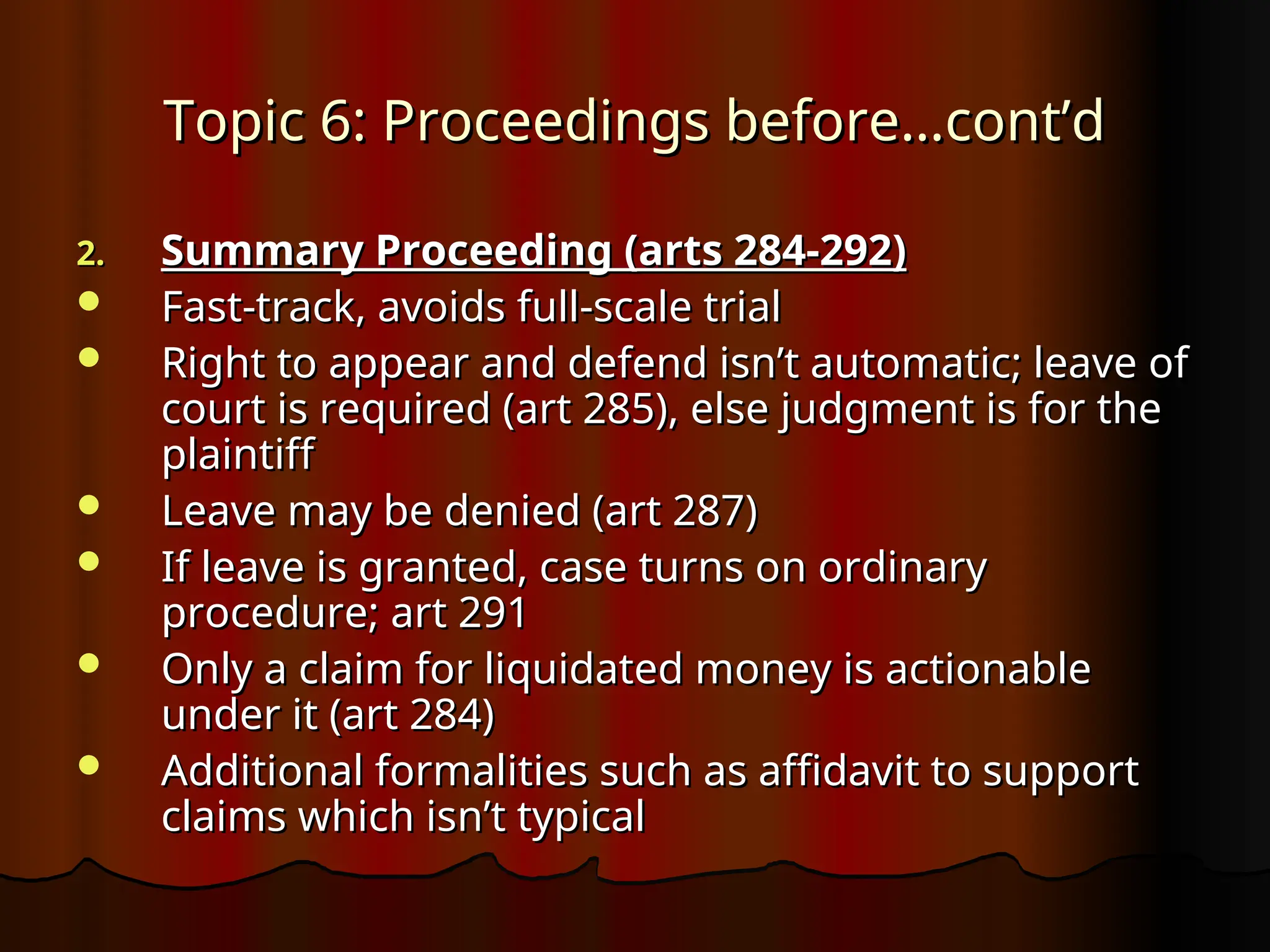 Topic 6: Proceedings before…cont’d
Topic 6: Proceedings before…cont’d
2.
2. Summary Proceeding (arts 284-292)
Summary Proceeding (arts 284-292)
 Fast-track, avoids full-scale trial
Fast-track, avoids full-scale trial
 Right to appear and defend isn’t automatic; leave of
Right to appear and defend isn’t automatic; leave of
court is required (art 285), else judgment is for the
court is required (art 285), else judgment is for the
plaintiff
plaintiff
 Leave may be denied (art 287)
Leave may be denied (art 287)
 If leave is granted, case turns on ordinary
If leave is granted, case turns on ordinary
procedure; art 291
procedure; art 291
 Only a claim for liquidated money is actionable
Only a claim for liquidated money is actionable
under it (art 284)
under it (art 284)
 Additional formalities such as affidavit to support
Additional formalities such as affidavit to support
claims which isn’t typical
claims which isn’t typical
 