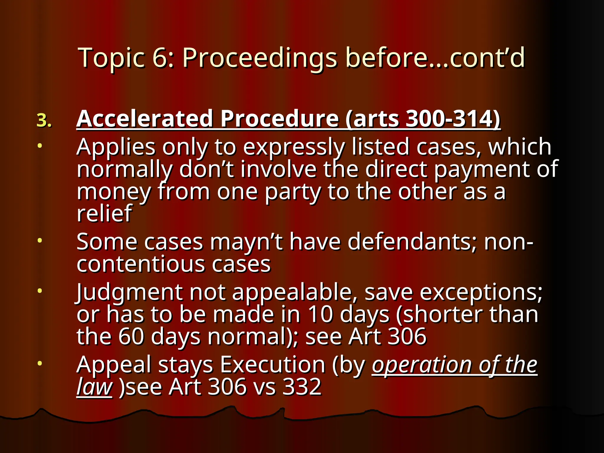 Topic 6: Proceedings before…cont’d
Topic 6: Proceedings before…cont’d
3.
3. Accelerated Procedure (arts 300-314)
Accelerated Procedure (arts 300-314)
• Applies only to expressly listed cases, which
Applies only to expressly listed cases, which
normally don’t involve the direct payment of
normally don’t involve the direct payment of
money from one party to the other as a
money from one party to the other as a
relief
relief
• Some cases mayn’t have defendants; non-
Some cases mayn’t have defendants; non-
contentious cases
contentious cases
• Judgment not appealable, save exceptions;
Judgment not appealable, save exceptions;
or has to be made in 10 days (shorter than
or has to be made in 10 days (shorter than
the 60 days normal); see Art 306
the 60 days normal); see Art 306
• Appeal stays Execution (by
Appeal stays Execution (by operation of the
operation of the
law
law )see Art 306 vs 332
)see Art 306 vs 332
 