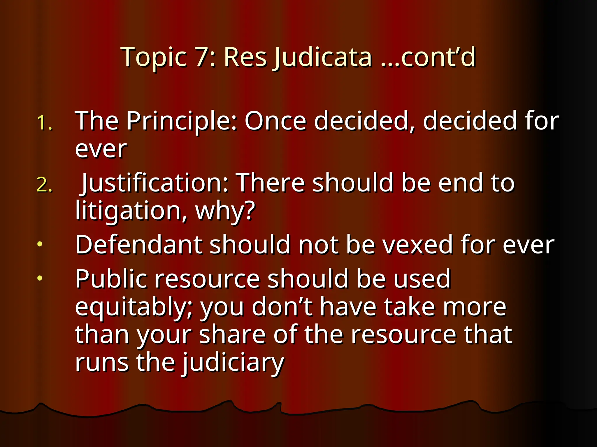 Topic 7: Res Judicata …cont’d
Topic 7: Res Judicata …cont’d
1.
1. The Principle: Once decided, decided for
The Principle: Once decided, decided for
ever
ever
2.
2. Justification: There should be end to
Justification: There should be end to
litigation, why?
litigation, why?
• Defendant should not be vexed for ever
Defendant should not be vexed for ever
• Public resource should be used
Public resource should be used
equitably; you don’t have take more
equitably; you don’t have take more
than your share of the resource that
than your share of the resource that
runs the judiciary
runs the judiciary
 