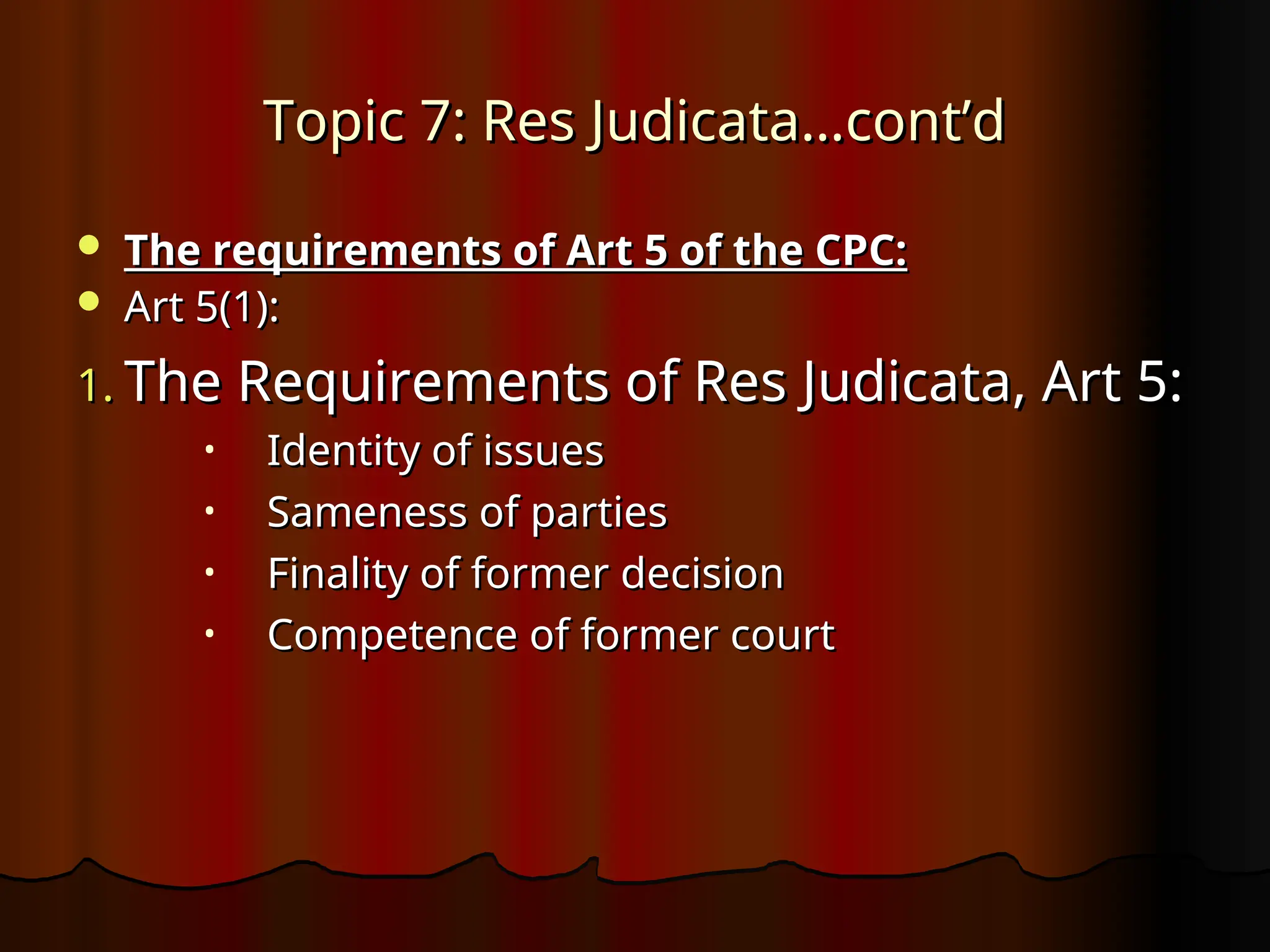 Topic 7: Res Judicata…cont’d
Topic 7: Res Judicata…cont’d
 The requirements of Art 5 of the CPC:
The requirements of Art 5 of the CPC:
 Art 5(1):
Art 5(1):
1.
1. The Requirements of Res Judicata, Art 5:
The Requirements of Res Judicata, Art 5:
• Identity of issues
Identity of issues
• Sameness of parties
Sameness of parties
• Finality of former decision
Finality of former decision
• Competence of former court
Competence of former court
 