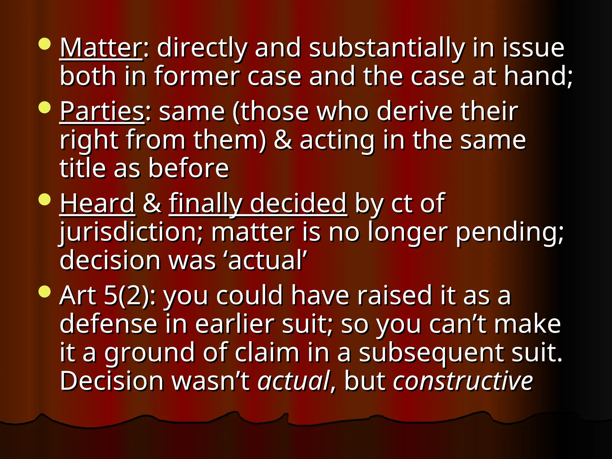 Matter
Matter: directly and substantially in issue
: directly and substantially in issue
both in former case and the case at hand;
both in former case and the case at hand;
Parties
Parties: same (those who derive their
: same (those who derive their
right from them) & acting in the same
right from them) & acting in the same
title as before
title as before
Heard
Heard &
& finally decided
finally decided by ct of
by ct of
jurisdiction; matter is no longer pending;
jurisdiction; matter is no longer pending;
decision was ‘actual’
decision was ‘actual’
Art 5(2): you could have raised it as a
Art 5(2): you could have raised it as a
defense in earlier suit; so you can’t make
defense in earlier suit; so you can’t make
it a ground of claim in a subsequent suit.
it a ground of claim in a subsequent suit.
Decision wasn’t
Decision wasn’t actual
actual, but
, but constructive
constructive
 