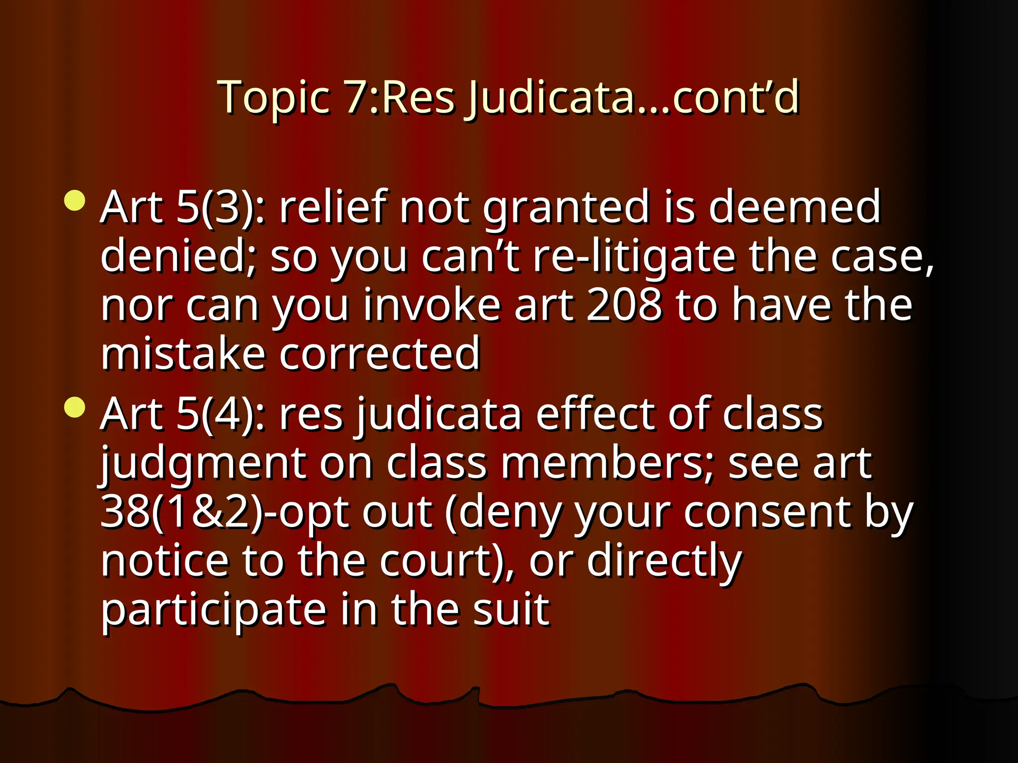 Topic 7:Res Judicata…cont’d
Topic 7:Res Judicata…cont’d
Art 5(3): relief not granted is deemed
Art 5(3): relief not granted is deemed
denied; so you can’t re-litigate the case,
denied; so you can’t re-litigate the case,
nor can you invoke art 208 to have the
nor can you invoke art 208 to have the
mistake corrected
mistake corrected
Art 5(4): res judicata effect of class
Art 5(4): res judicata effect of class
judgment on class members; see art
judgment on class members; see art
38(1&2)-opt out (deny your consent by
38(1&2)-opt out (deny your consent by
notice to the court), or directly
notice to the court), or directly
participate in the suit
participate in the suit
 