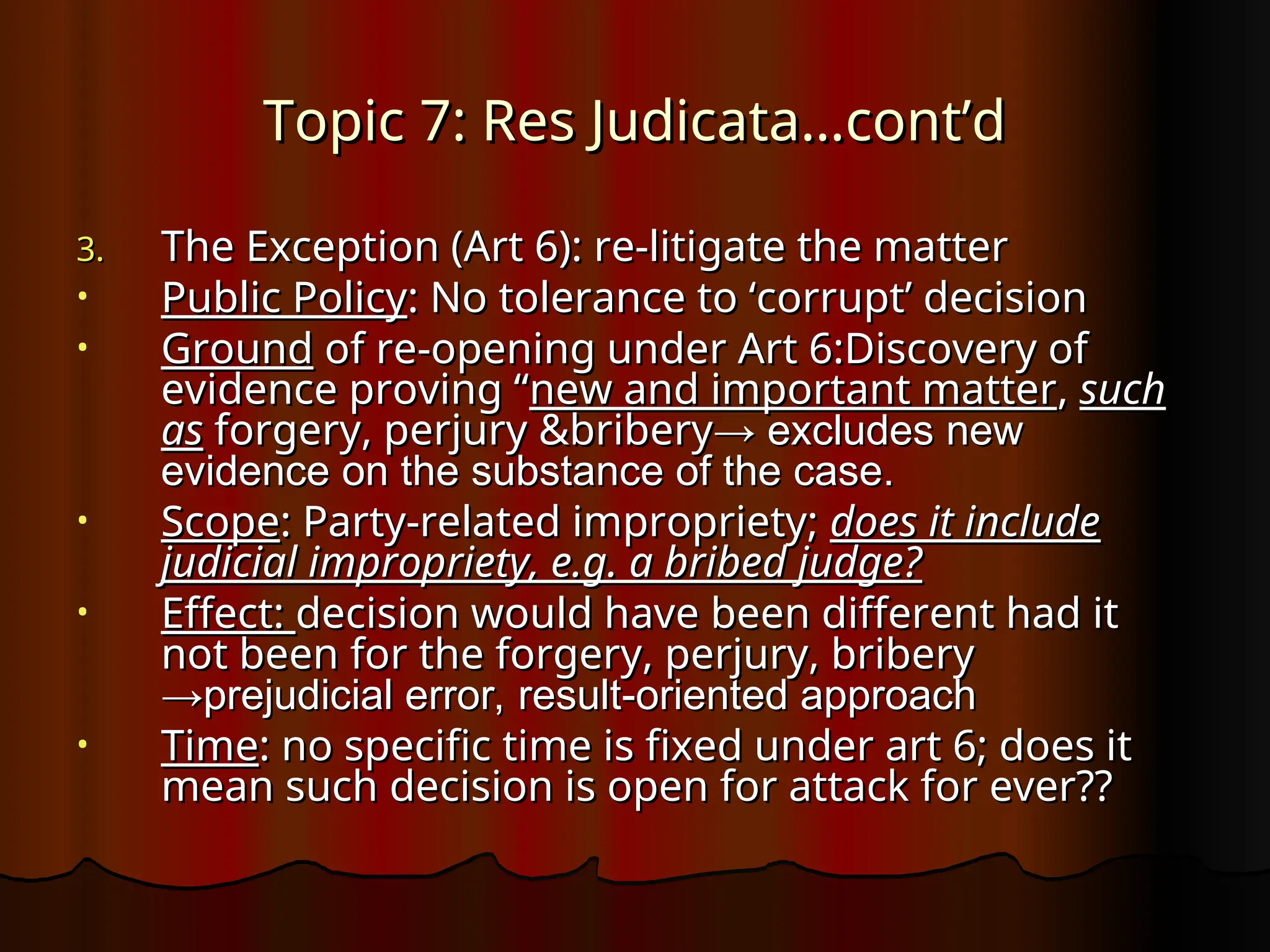 Topic 7: Res Judicata…cont’d
Topic 7: Res Judicata…cont’d
3.
3. The Exception (Art 6): re-litigate the matter
The Exception (Art 6): re-litigate the matter
• Public Policy
Public Policy: No tolerance to ‘corrupt’ decision
: No tolerance to ‘corrupt’ decision
• Ground
Ground of re-opening under Art 6:Discovery of
of re-opening under Art 6:Discovery of
evidence proving “
evidence proving “new and important matter
new and important matter,
, such
such
as
as forgery, perjury &bribery
forgery, perjury &bribery→ excludes new
→ excludes new
evidence on the substance of the case.
evidence on the substance of the case.
• Scope
Scope: Party-related impropriety;
: Party-related impropriety; does it include
does it include
judicial impropriety, e.g. a bribed judge?
judicial impropriety, e.g. a bribed judge?
• Effect:
Effect: decision would have been different had it
decision would have been different had it
not been for the forgery, perjury, bribery
not been for the forgery, perjury, bribery
→prejudicial error, result-oriented approach
→prejudicial error, result-oriented approach
• Time
Time: no specific time is fixed under art 6; does it
: no specific time is fixed under art 6; does it
mean such decision is open for attack for ever??
mean such decision is open for attack for ever??
 