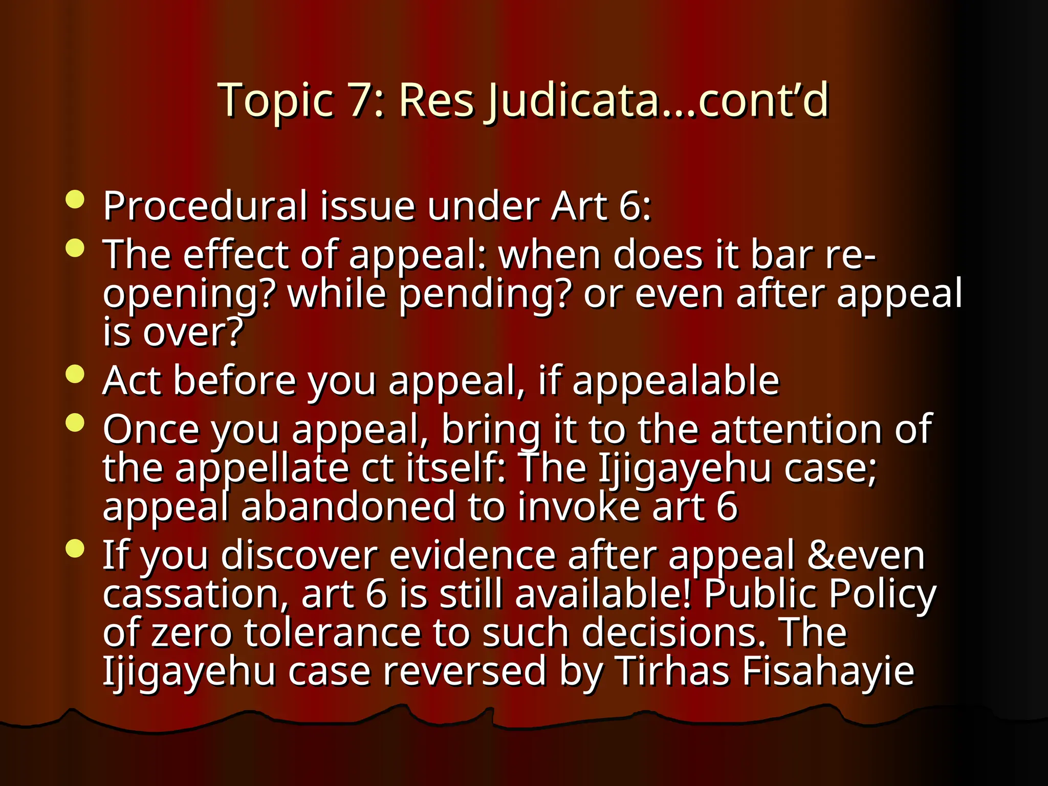 Topic 7: Res Judicata…cont’d
Topic 7: Res Judicata…cont’d
 Procedural issue under Art 6:
Procedural issue under Art 6:
 The effect of appeal: when does it bar re-
The effect of appeal: when does it bar re-
opening? while pending? or even after appeal
opening? while pending? or even after appeal
is over?
is over?
 Act before you appeal, if appealable
Act before you appeal, if appealable
 Once you appeal, bring it to the attention of
Once you appeal, bring it to the attention of
the appellate ct itself: The Ijigayehu case;
the appellate ct itself: The Ijigayehu case;
appeal abandoned to invoke art 6
appeal abandoned to invoke art 6
 If you discover evidence after appeal &even
If you discover evidence after appeal &even
cassation, art 6 is still available! Public Policy
cassation, art 6 is still available! Public Policy
of zero tolerance to such decisions. The
of zero tolerance to such decisions. The
Ijigayehu case reversed by Tirhas Fisahayie
Ijigayehu case reversed by Tirhas Fisahayie
 