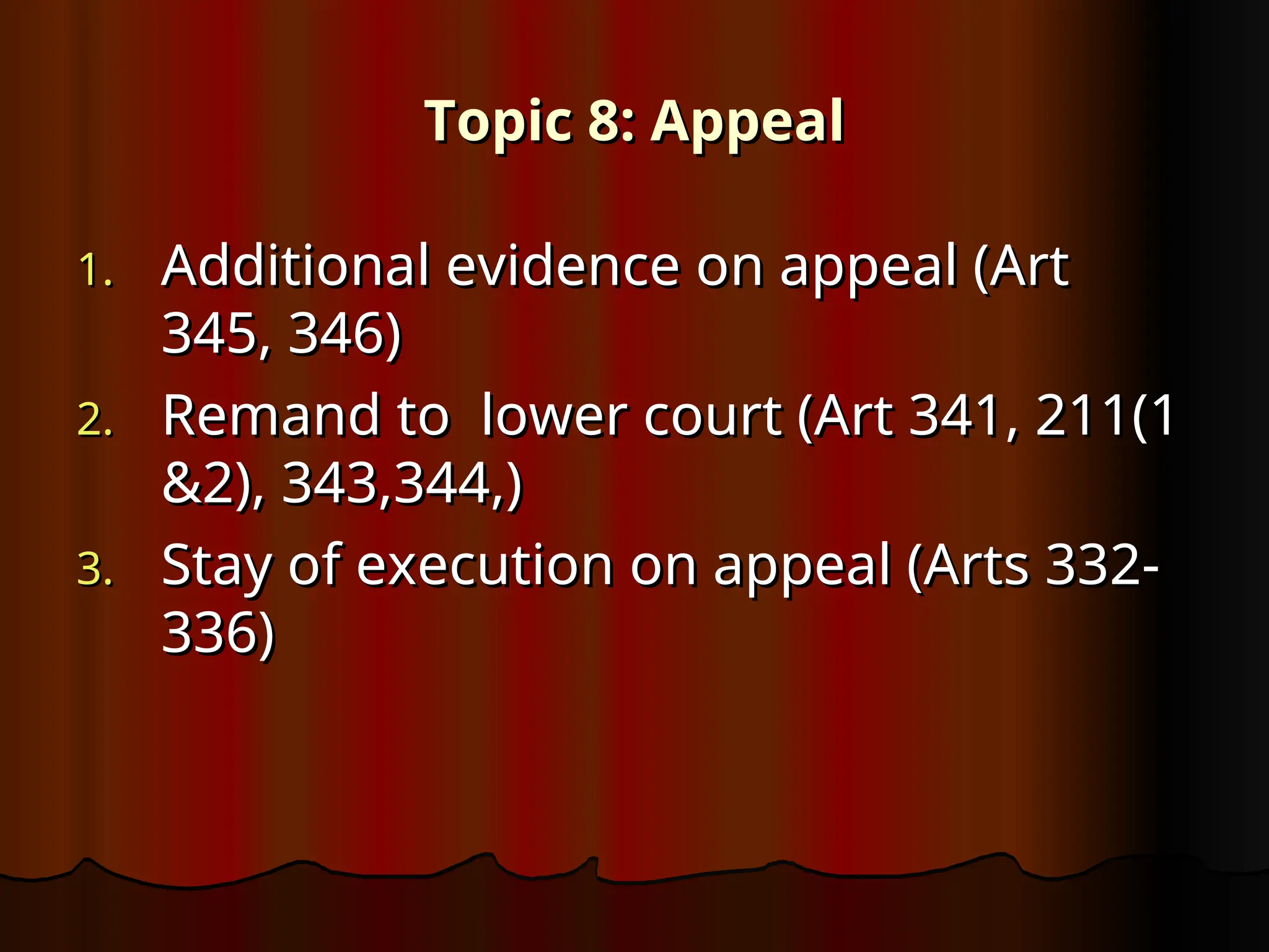 Topic 8: Appeal
Topic 8: Appeal
1.
1. Additional evidence on appeal (Art
Additional evidence on appeal (Art
345, 346)
345, 346)
2.
2. Remand to lower court (Art 341, 211(1
Remand to lower court (Art 341, 211(1
&2), 343,344,)
&2), 343,344,)
3.
3. Stay of execution on appeal (Arts 332-
Stay of execution on appeal (Arts 332-
336)
336)
 