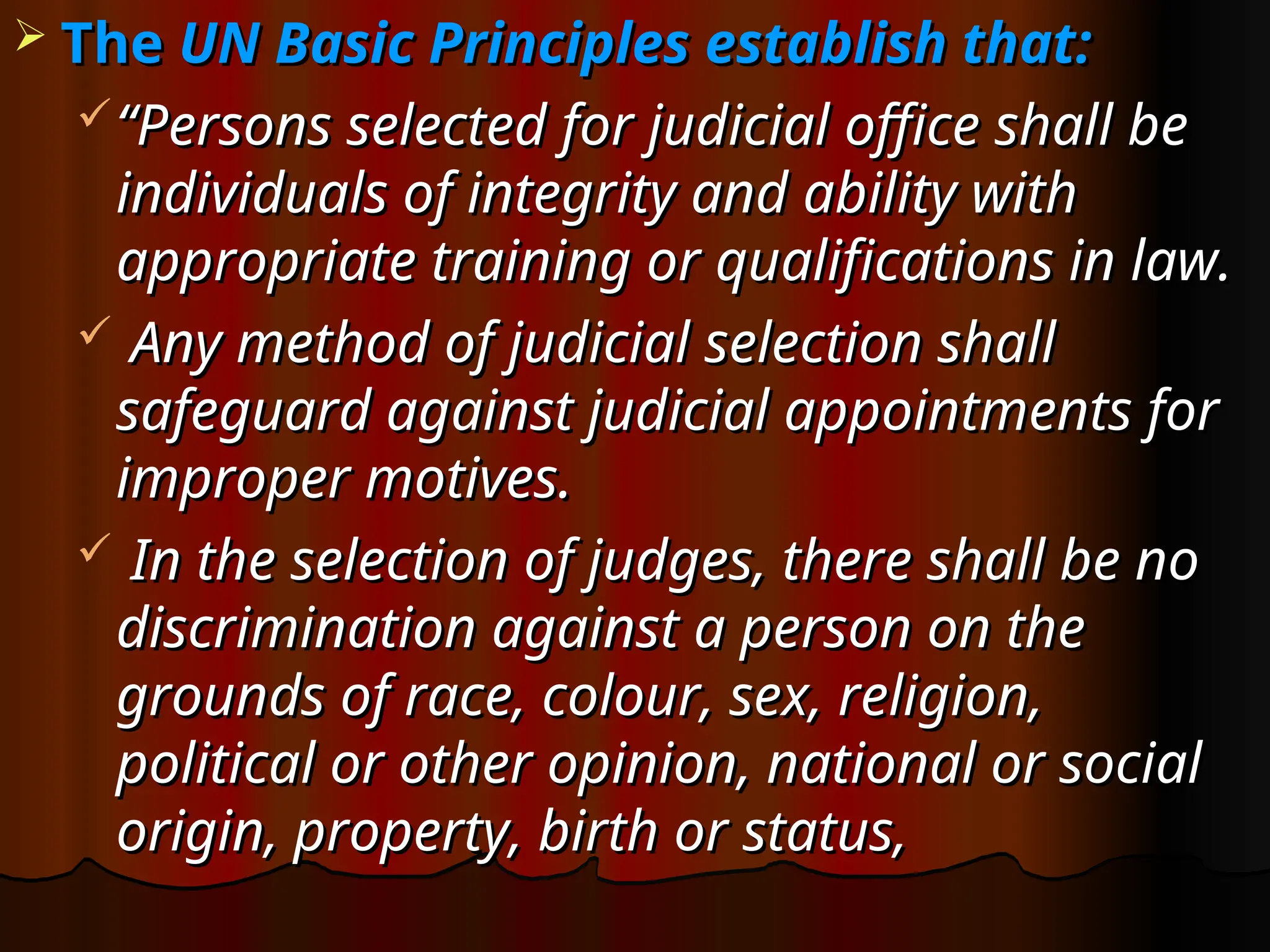  The
The UN Basic Principles establish that:
UN Basic Principles establish that:
“
“Persons selected for judicial office shall be
Persons selected for judicial office shall be
individuals of integrity and ability with
individuals of integrity and ability with
appropriate training or qualifications in law.
appropriate training or qualifications in law.
 Any method of judicial selection shall
Any method of judicial selection shall
safeguard against judicial appointments for
safeguard against judicial appointments for
improper motives.
improper motives.
 In the selection of judges, there shall be no
In the selection of judges, there shall be no
discrimination against a person on the
discrimination against a person on the
grounds of race, colour, sex, religion,
grounds of race, colour, sex, religion,
political or other opinion, national or social
political or other opinion, national or social
origin, property, birth or status,
origin, property, birth or status,
 