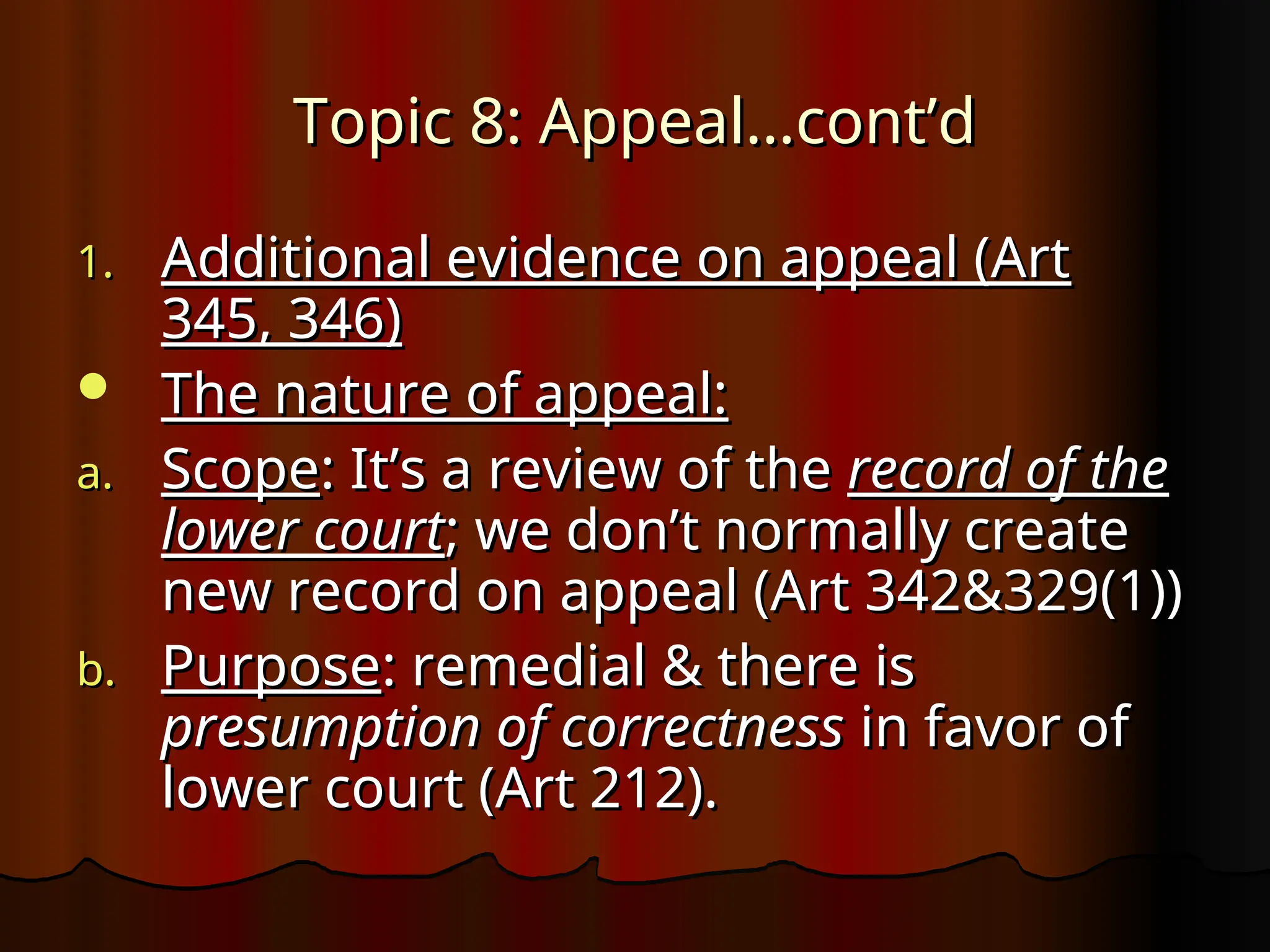Topic 8: Appeal…cont’d
Topic 8: Appeal…cont’d
1.
1. Additional evidence on appeal (Art
Additional evidence on appeal (Art
345, 346)
345, 346)
 The nature of appeal:
The nature of appeal:
a.
a. Scope
Scope: It’s a review of the
: It’s a review of the record of the
record of the
lower court
lower court; we don’t normally create
; we don’t normally create
new record on appeal (Art 342&329(1))
new record on appeal (Art 342&329(1))
b.
b. Purpose
Purpose: remedial & there is
: remedial & there is
presumption of correctness
presumption of correctness in favor of
in favor of
lower court (Art 212).
lower court (Art 212).
 