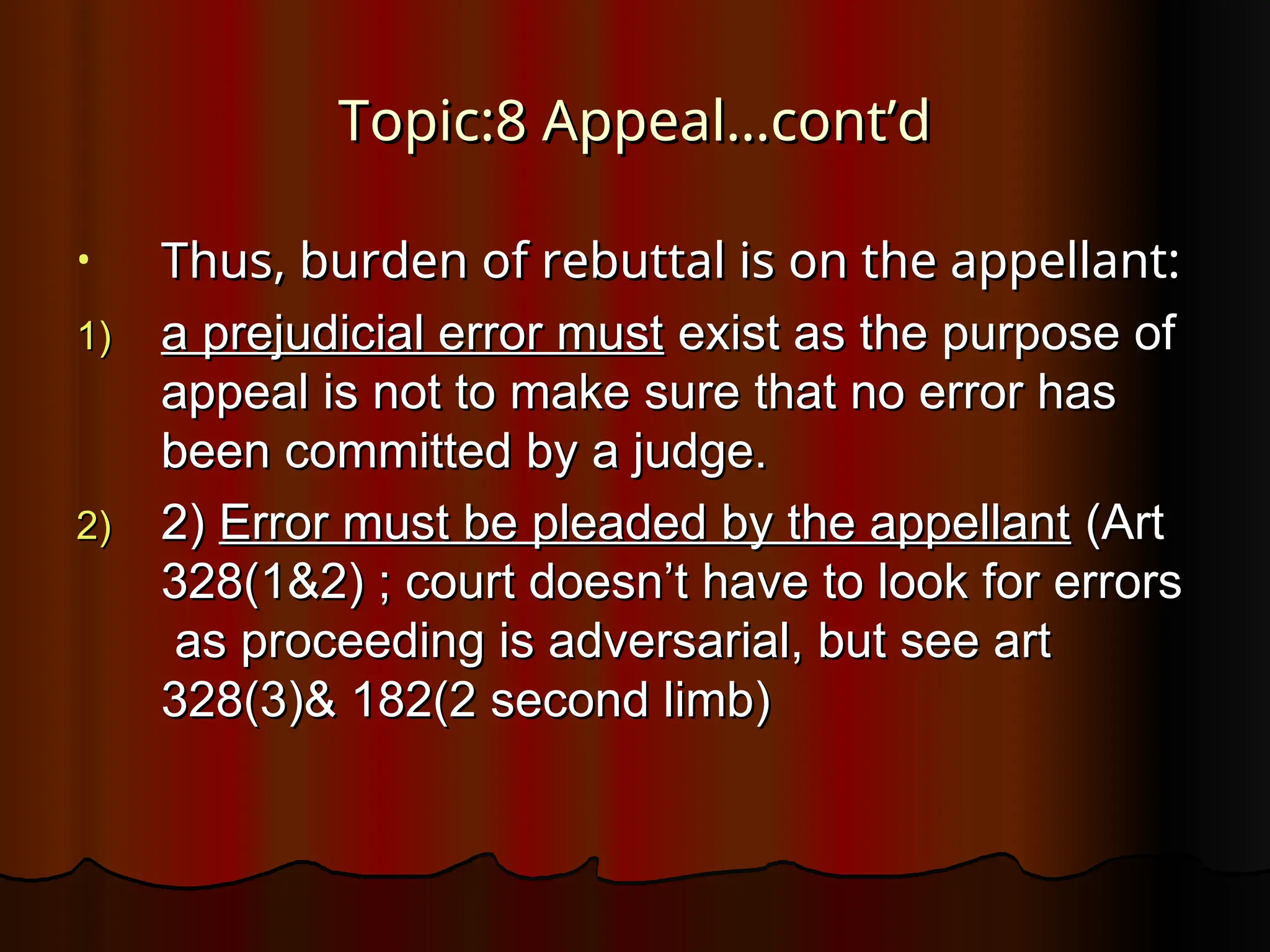Topic:8 Appeal…cont’d
Topic:8 Appeal…cont’d
• Thus, burden of rebuttal is on the appellant:
Thus, burden of rebuttal is on the appellant:
1)
1) a prejudicial error must
a prejudicial error must exist as the purpose of
exist as the purpose of
appeal is not to make sure that no error has
appeal is not to make sure that no error has
been committed by a judge.
been committed by a judge.
2)
2) 2)
2) Error must be pleaded by the appellant
Error must be pleaded by the appellant (Art
(Art
328(1&2) ; court doesn’t have to look for errors
328(1&2) ; court doesn’t have to look for errors
as proceeding is adversarial, but see art
as proceeding is adversarial, but see art
328(3)& 182(2 second limb)
328(3)& 182(2 second limb)
 