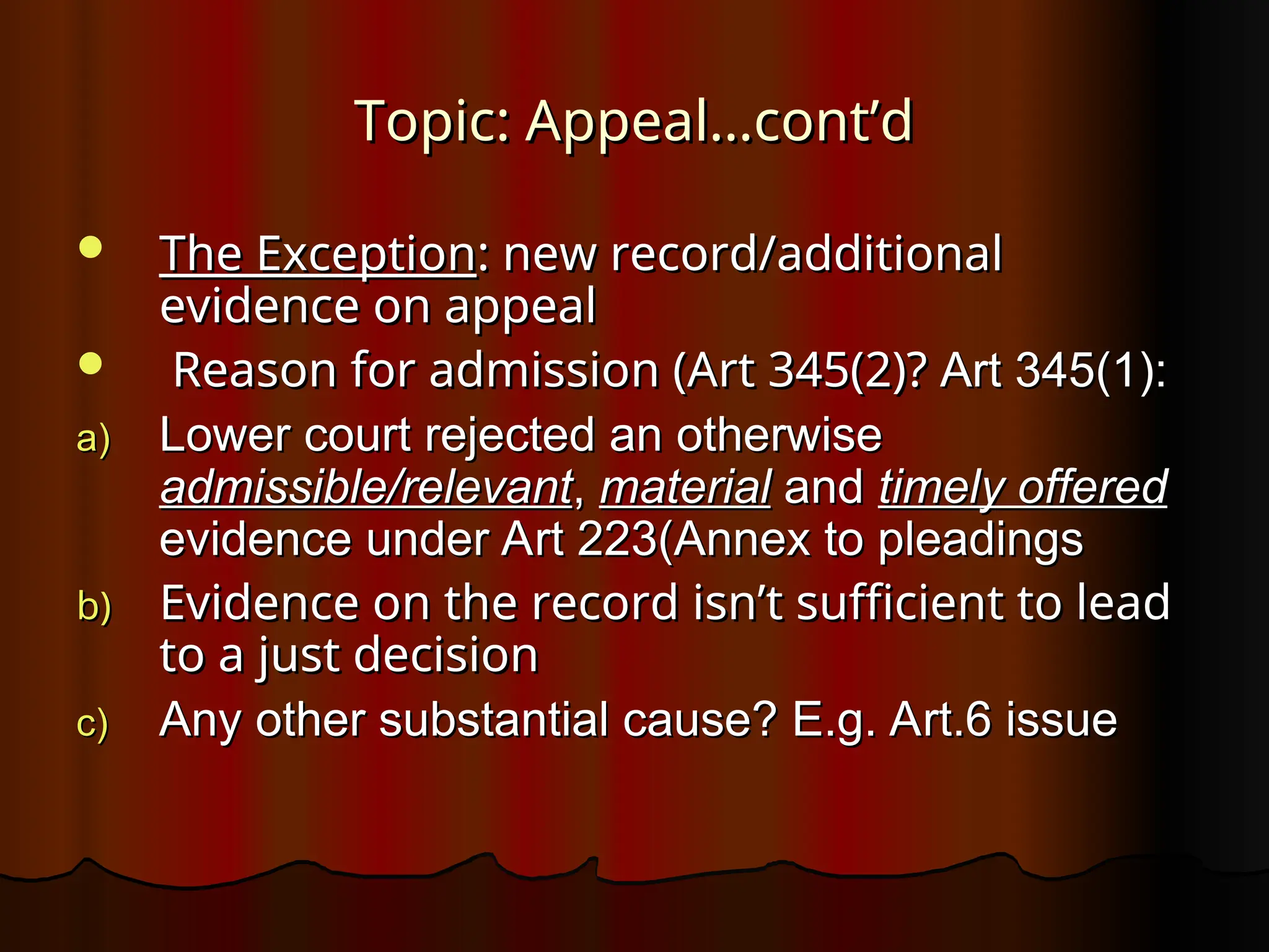 Topic: Appeal…cont’d
Topic: Appeal…cont’d
 The Exception
The Exception: new record/additional
: new record/additional
evidence on appeal
evidence on appeal
 Reason for admission (Art 345(2)?
Reason for admission (Art 345(2)? Art 345(1):
Art 345(1):
a)
a) Lower court rejected an otherwise
Lower court rejected an otherwise
admissible/relevant
admissible/relevant,
, material
material and
and timely offered
timely offered
evidence under Art 223(Annex to pleadings
evidence under Art 223(Annex to pleadings
b)
b) Evidence on the record isn’t sufficient to lead
Evidence on the record isn’t sufficient to lead
to a just decision
to a just decision
c)
c) Any other substantial cause? E.g. Art.6 issue
Any other substantial cause? E.g. Art.6 issue
 