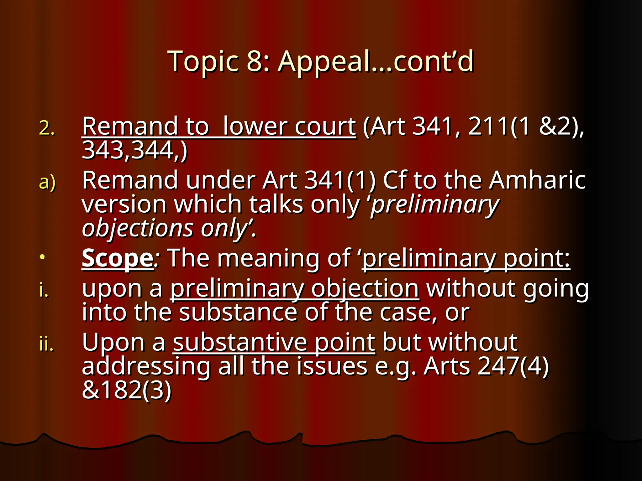 Topic 8: Appeal…cont’d
Topic 8: Appeal…cont’d
2.
2. Remand to lower court
Remand to lower court (Art 341, 211(1 &2),
(Art 341, 211(1 &2),
343,344,)
343,344,)
a)
a) Remand under Art 341(1) Cf to the Amharic
Remand under Art 341(1) Cf to the Amharic
version which talks only ‘
version which talks only ‘preliminary
preliminary
objections only’.
objections only’.
• Scope
Scope:
: The meaning of ‘
The meaning of ‘preliminary point:
preliminary point:
i.
i. upon a
upon a preliminary objection
preliminary objection without going
without going
into the substance of the case, or
into the substance of the case, or
ii.
ii. Upon a
Upon a substantive point
substantive point but without
but without
addressing all the issues e.g. Arts 247(4)
addressing all the issues e.g. Arts 247(4)
&182(3)
&182(3)
 