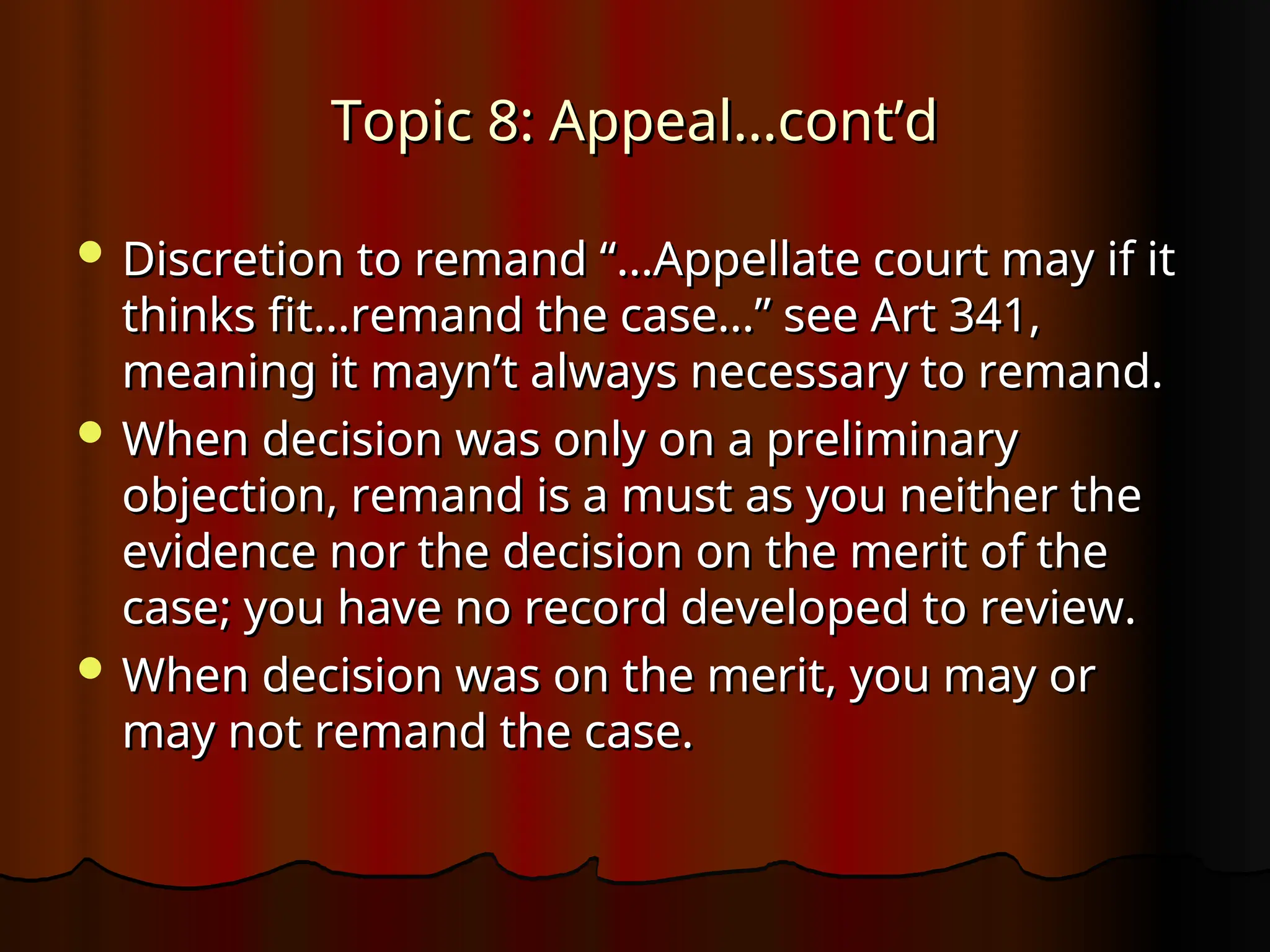 Topic 8: Appeal…cont’d
Topic 8: Appeal…cont’d
 Discretion to remand “…Appellate court may if it
Discretion to remand “…Appellate court may if it
thinks fit…remand the case…” see Art 341,
thinks fit…remand the case…” see Art 341,
meaning it mayn’t always necessary to remand.
meaning it mayn’t always necessary to remand.
 When decision was only on a preliminary
When decision was only on a preliminary
objection, remand is a must as you neither the
objection, remand is a must as you neither the
evidence nor the decision on the merit of the
evidence nor the decision on the merit of the
case; you have no record developed to review.
case; you have no record developed to review.
 When decision was on the merit, you may or
When decision was on the merit, you may or
may not remand the case.
may not remand the case.
 