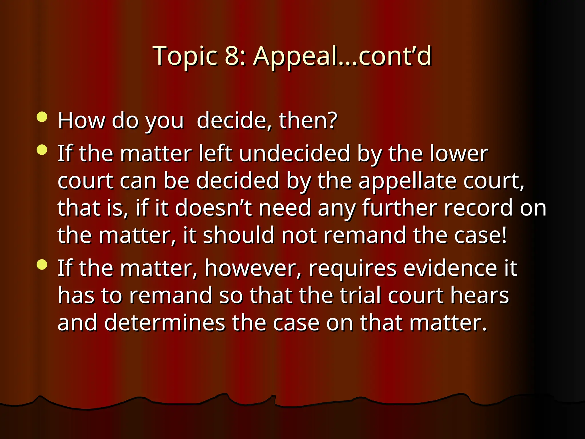 Topic 8: Appeal…cont’d
Topic 8: Appeal…cont’d
 How do you decide, then?
How do you decide, then?
 If the matter left undecided by the lower
If the matter left undecided by the lower
court can be decided by the appellate court,
court can be decided by the appellate court,
that is, if it doesn’t need any further record on
that is, if it doesn’t need any further record on
the matter, it should not remand the case!
the matter, it should not remand the case!
 If the matter, however, requires evidence it
If the matter, however, requires evidence it
has to remand so that the trial court hears
has to remand so that the trial court hears
and determines the case on that matter.
and determines the case on that matter.
 