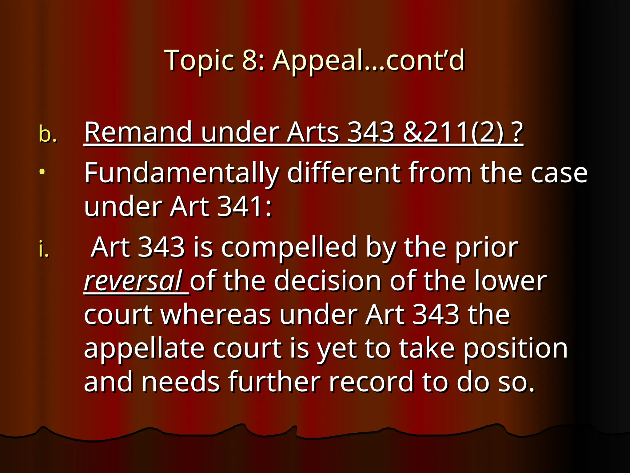Topic 8: Appeal…cont’d
Topic 8: Appeal…cont’d
b.
b. Remand under Arts 343 &211(2) ?
Remand under Arts 343 &211(2) ?
• Fundamentally different from the case
Fundamentally different from the case
under Art 341:
under Art 341:
i.
i. Art 343 is compelled by the prior
Art 343 is compelled by the prior
reversal
reversal of the decision of the lower
of the decision of the lower
court whereas under Art 343 the
court whereas under Art 343 the
appellate court is yet to take position
appellate court is yet to take position
and needs further record to do so.
and needs further record to do so.
 