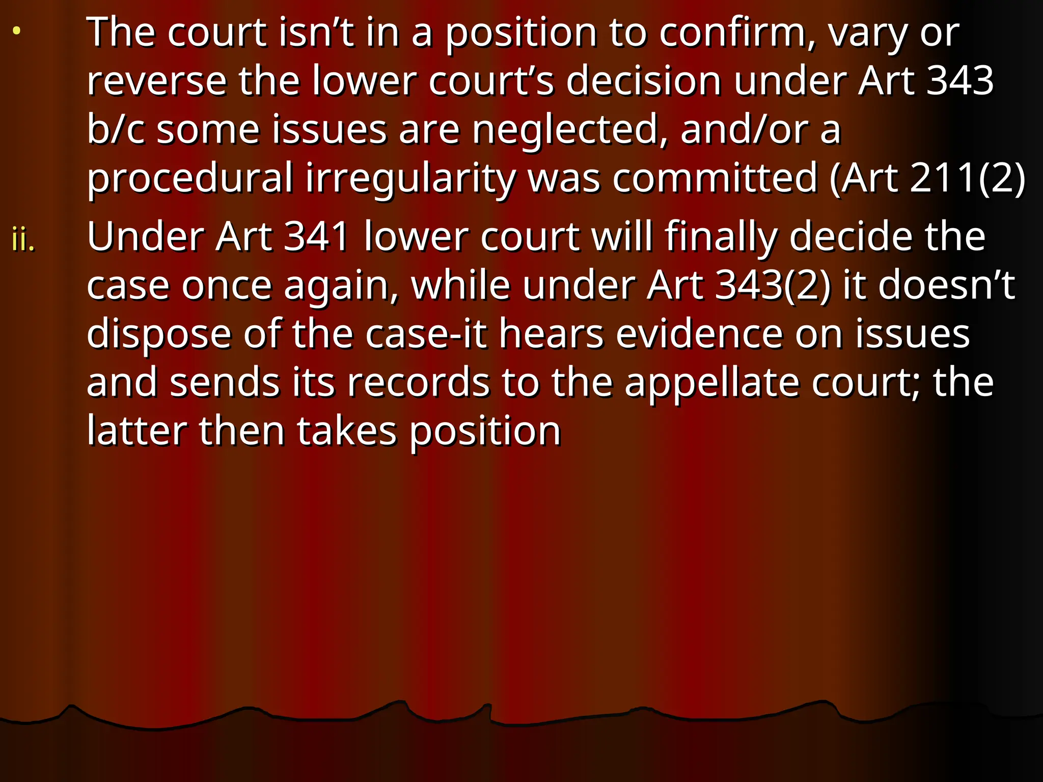 • The court isn’t in a position to confirm, vary or
The court isn’t in a position to confirm, vary or
reverse the lower court’s decision under Art 343
reverse the lower court’s decision under Art 343
b/c some issues are neglected, and/or a
b/c some issues are neglected, and/or a
procedural irregularity was committed (Art 211(2)
procedural irregularity was committed (Art 211(2)
ii.
ii. Under Art 341 lower court will finally decide the
Under Art 341 lower court will finally decide the
case once again, while under Art 343(2) it doesn’t
case once again, while under Art 343(2) it doesn’t
dispose of the case-it hears evidence on issues
dispose of the case-it hears evidence on issues
and sends its records to the appellate court; the
and sends its records to the appellate court; the
latter then takes position
latter then takes position
 