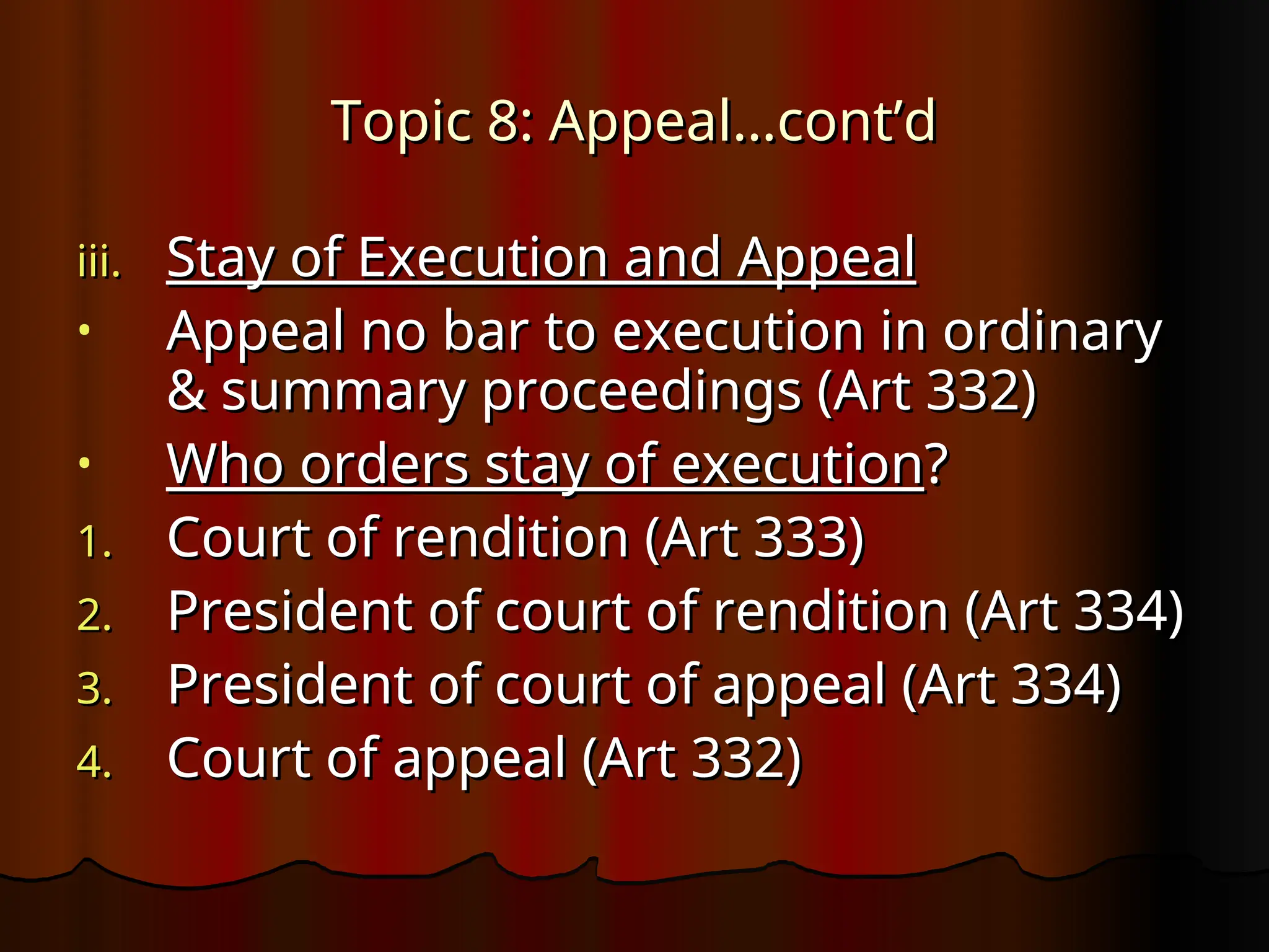 Topic 8: Appeal…cont’d
Topic 8: Appeal…cont’d
iii.
iii. Stay of Execution and Appeal
Stay of Execution and Appeal
• Appeal no bar to execution in ordinary
Appeal no bar to execution in ordinary
& summary proceedings (Art 332)
& summary proceedings (Art 332)
• Who orders stay of execution
Who orders stay of execution?
?
1.
1. Court of rendition (Art 333)
Court of rendition (Art 333)
2.
2. President of court of rendition (Art 334)
President of court of rendition (Art 334)
3.
3. President of court of appeal (Art 334)
President of court of appeal (Art 334)
4.
4. Court of appeal (Art 332)
Court of appeal (Art 332)
 