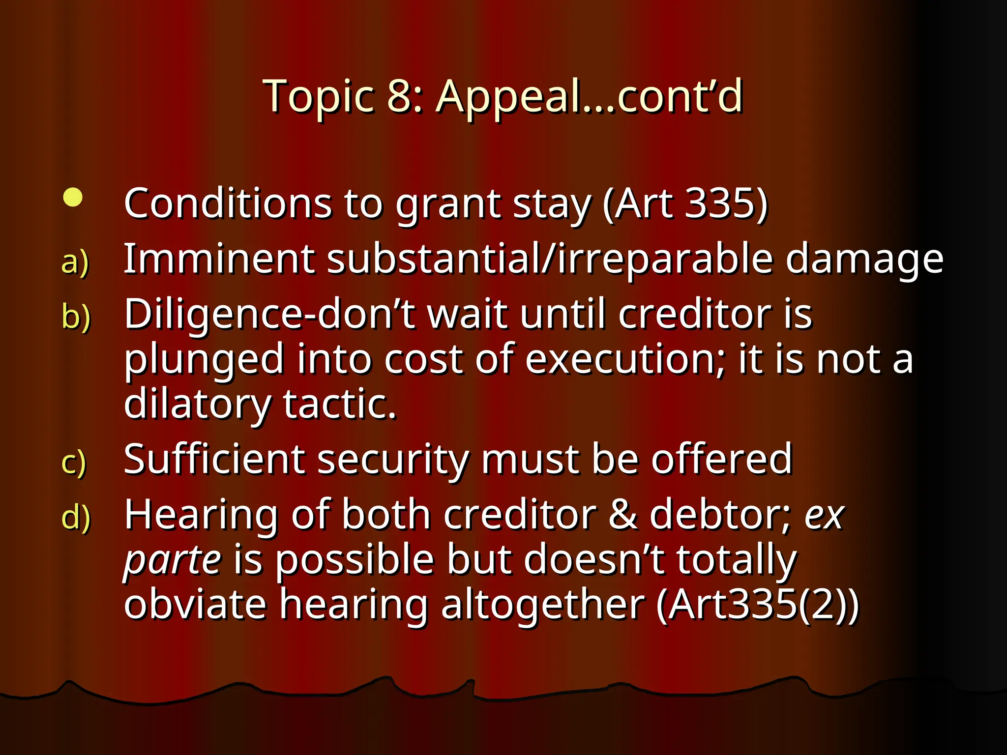 Topic 8: Appeal…cont’d
Topic 8: Appeal…cont’d
 Conditions to grant stay (Art 335)
Conditions to grant stay (Art 335)
a)
a) Imminent substantial/irreparable damage
Imminent substantial/irreparable damage
b)
b) Diligence-don’t wait until creditor is
Diligence-don’t wait until creditor is
plunged into cost of execution; it is not a
plunged into cost of execution; it is not a
dilatory tactic.
dilatory tactic.
c)
c) Sufficient security must be offered
Sufficient security must be offered
d)
d) Hearing of both creditor & debtor;
Hearing of both creditor & debtor; ex
ex
parte
parte is possible but doesn’t totally
is possible but doesn’t totally
obviate hearing altogether (Art335(2))
obviate hearing altogether (Art335(2))
 