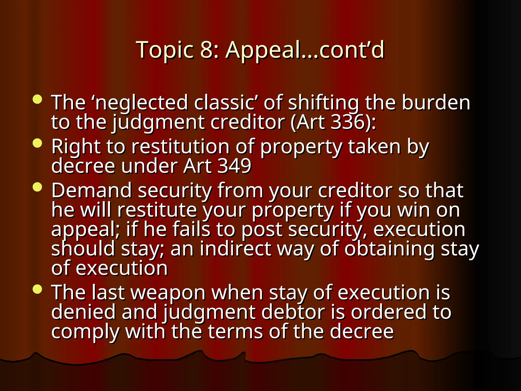 Topic 8: Appeal…cont’d
Topic 8: Appeal…cont’d
 The ‘neglected classic’ of shifting the burden
The ‘neglected classic’ of shifting the burden
to the judgment creditor (Art 336):
to the judgment creditor (Art 336):
 Right to restitution of property taken by
Right to restitution of property taken by
decree under Art 349
decree under Art 349
 Demand security from your creditor so that
Demand security from your creditor so that
he will restitute your property if you win on
he will restitute your property if you win on
appeal; if he fails to post security, execution
appeal; if he fails to post security, execution
should stay; an indirect way of obtaining stay
should stay; an indirect way of obtaining stay
of execution
of execution
 The last weapon when stay of execution is
The last weapon when stay of execution is
denied and judgment debtor is ordered to
denied and judgment debtor is ordered to
comply with the terms of the decree
comply with the terms of the decree
 