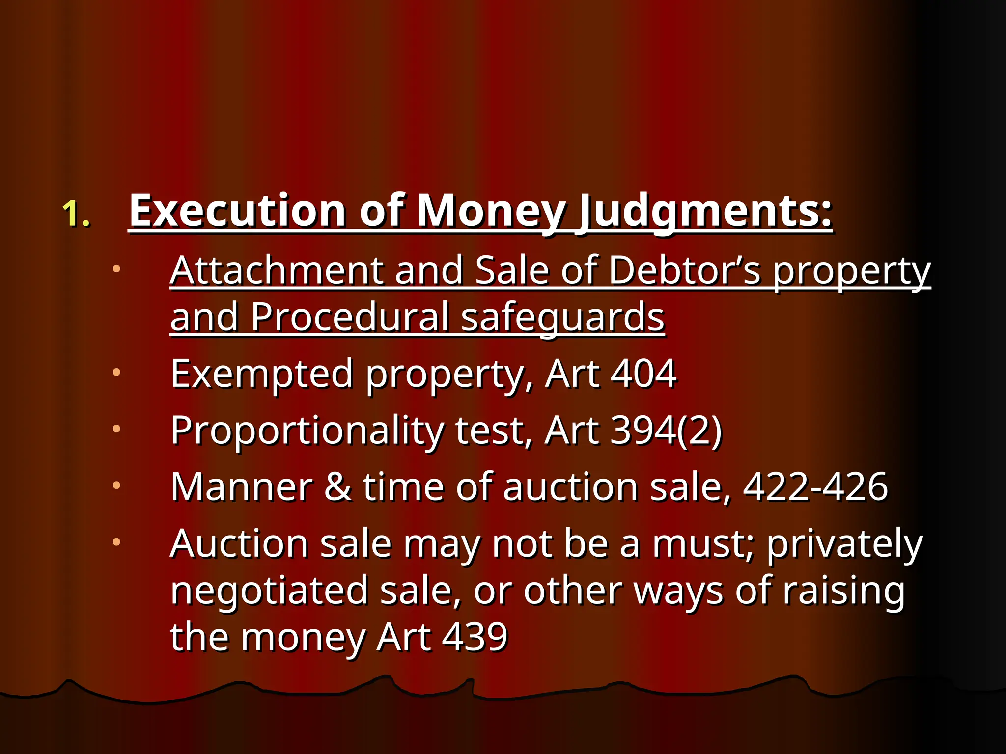 1.
1. Execution of Money Judgments:
Execution of Money Judgments:
• Attachment and Sale of Debtor’s property
Attachment and Sale of Debtor’s property
and Procedural safeguards
and Procedural safeguards
• Exempted property, Art 404
Exempted property, Art 404
• Proportionality test, Art 394(2)
Proportionality test, Art 394(2)
• Manner & time of auction sale, 422-426
Manner & time of auction sale, 422-426
• Auction sale may not be a must; privately
Auction sale may not be a must; privately
negotiated sale, or other ways of raising
negotiated sale, or other ways of raising
the money Art 439
the money Art 439
 