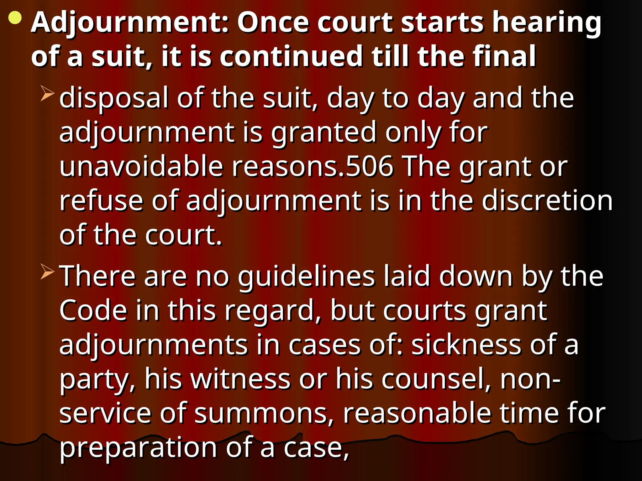 Adjournment: Once court starts hearing
Adjournment: Once court starts hearing
of a suit, it is continued till the final
of a suit, it is continued till the final
 disposal of the suit, day to day and the
disposal of the suit, day to day and the
adjournment is granted only for
adjournment is granted only for
unavoidable reasons.506 The grant or
unavoidable reasons.506 The grant or
refuse of adjournment is in the discretion
refuse of adjournment is in the discretion
of the court.
of the court.
 There are no guidelines laid down by the
There are no guidelines laid down by the
Code in this regard, but courts grant
Code in this regard, but courts grant
adjournments in cases of: sickness of a
adjournments in cases of: sickness of a
party, his witness or his counsel, non-
party, his witness or his counsel, non-
service of summons, reasonable time for
service of summons, reasonable time for
preparation of a case,
preparation of a case,
 