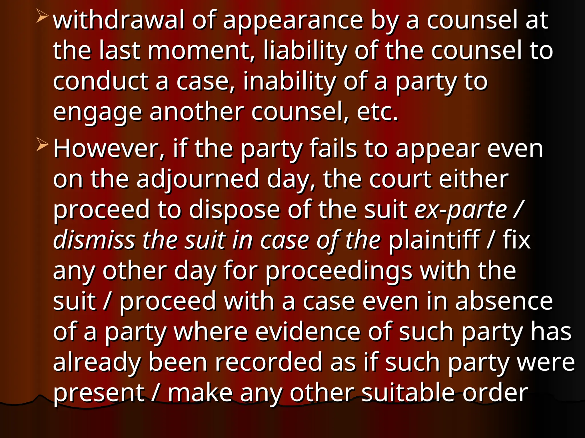  withdrawal of appearance by a counsel at
withdrawal of appearance by a counsel at
the last moment, liability of the counsel to
the last moment, liability of the counsel to
conduct a case, inability of a party to
conduct a case, inability of a party to
engage another counsel, etc.
engage another counsel, etc.
 However, if the party fails to appear even
However, if the party fails to appear even
on the adjourned day, the court either
on the adjourned day, the court either
proceed to dispose of the suit
proceed to dispose of the suit ex-parte /
ex-parte /
dismiss the suit in case of the
dismiss the suit in case of the plaintiff / fix
plaintiff / fix
any other day for proceedings with the
any other day for proceedings with the
suit / proceed with a case even in absence
suit / proceed with a case even in absence
of a party where evidence of such party has
of a party where evidence of such party has
already been recorded as if such party were
already been recorded as if such party were
present / make any other suitable order
present / make any other suitable order
 