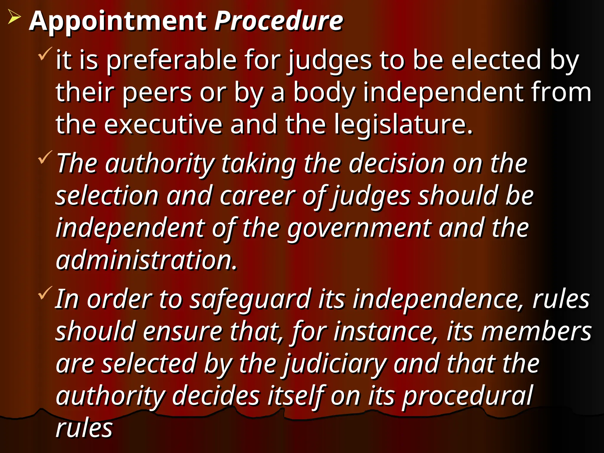  Appointment
Appointment Procedure
Procedure
it is preferable for judges to be elected by
it is preferable for judges to be elected by
their peers or by a body independent from
their peers or by a body independent from
the executive and the legislature.
the executive and the legislature.
The authority taking the decision on the
The authority taking the decision on the
selection and career of judges should be
selection and career of judges should be
independent of the government and the
independent of the government and the
administration.
administration.
In order to safeguard its independence, rules
In order to safeguard its independence, rules
should ensure that, for instance, its members
should ensure that, for instance, its members
are selected by the judiciary and that the
are selected by the judiciary and that the
authority decides itself on its procedural
authority decides itself on its procedural
rules
rules
 