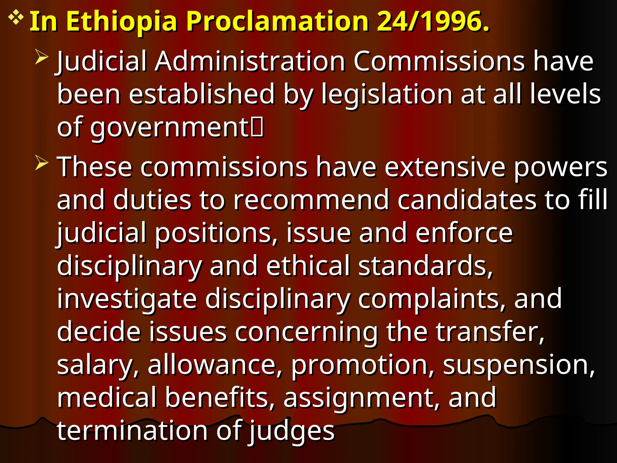  In Ethiopia
In Ethiopia Proclamation 24/1996.
Proclamation 24/1996.
 Judicial Administration Commissions have
Judicial Administration Commissions have
been established by legislation at all levels
been established by legislation at all levels
of government
of government
 These commissions have extensive powers
These commissions have extensive powers
and duties to recommend candidates to fill
and duties to recommend candidates to fill
judicial positions, issue and enforce
judicial positions, issue and enforce
disciplinary and ethical standards,
disciplinary and ethical standards,
investigate disciplinary complaints, and
investigate disciplinary complaints, and
decide issues concerning the transfer,
decide issues concerning the transfer,
salary, allowance, promotion, suspension,
salary, allowance, promotion, suspension,
medical benefits, assignment, and
medical benefits, assignment, and
termination of judges
termination of judges
 