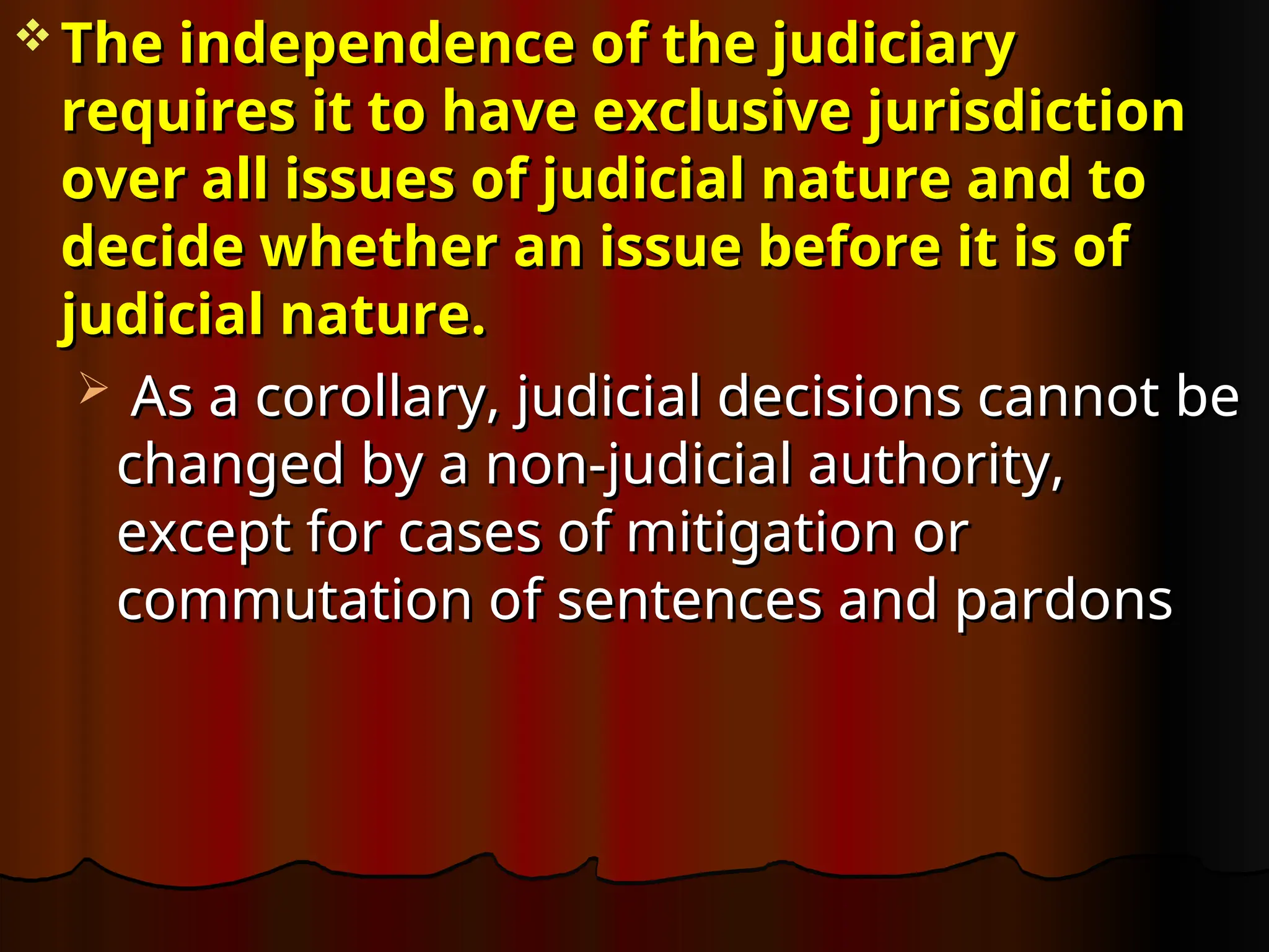  The independence of the judiciary
The independence of the judiciary
requires it to have exclusive jurisdiction
requires it to have exclusive jurisdiction
over all issues of judicial nature and to
over all issues of judicial nature and to
decide whether an issue before it is of
decide whether an issue before it is of
judicial nature.
judicial nature.
 As a corollary, judicial decisions cannot be
As a corollary, judicial decisions cannot be
changed by a non-judicial authority,
changed by a non-judicial authority,
except for cases of mitigation or
except for cases of mitigation or
commutation of sentences and pardons
commutation of sentences and pardons
 