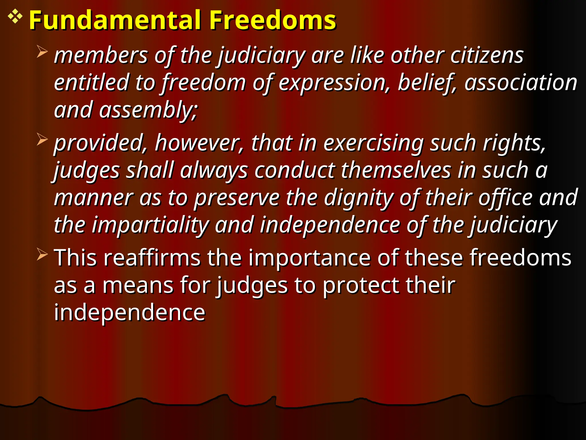  Fundamental Freedoms
Fundamental Freedoms
 members of the judiciary are like other citizens
members of the judiciary are like other citizens
entitled to freedom of expression, belief, association
entitled to freedom of expression, belief, association
and assembly;
and assembly;
 provided, however, that in exercising such rights,
provided, however, that in exercising such rights,
judges shall always conduct themselves in such a
judges shall always conduct themselves in such a
manner as to preserve the dignity of their office and
manner as to preserve the dignity of their office and
the impartiality and independence of the judiciary
the impartiality and independence of the judiciary
 This reaffirms the importance of these freedoms
This reaffirms the importance of these freedoms
as a means for judges to protect their
as a means for judges to protect their
independence
independence
 