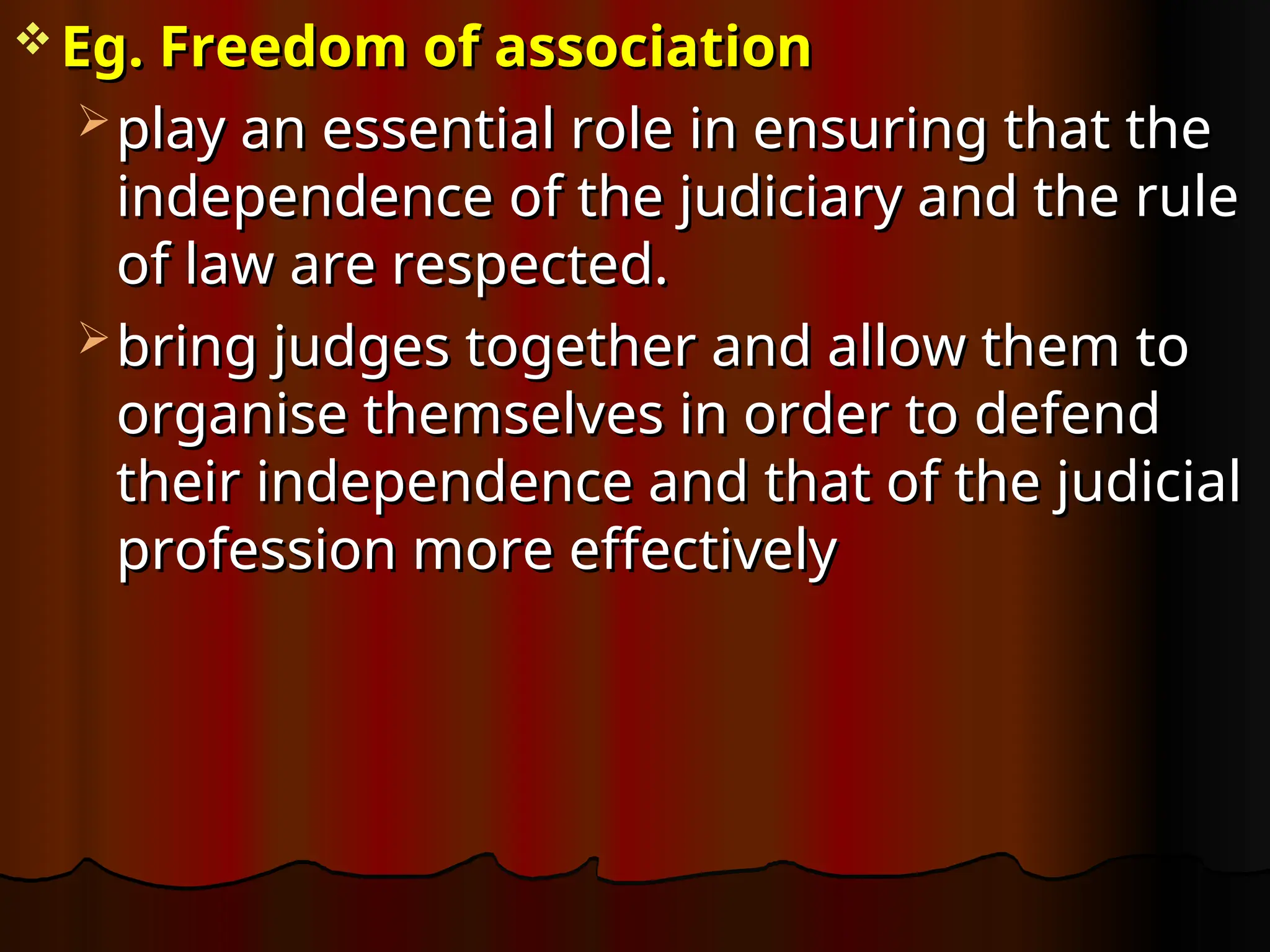  Eg. Freedom of association
Eg. Freedom of association
 play an essential role in ensuring that the
play an essential role in ensuring that the
independence of the judiciary and the rule
independence of the judiciary and the rule
of law are respected.
of law are respected.
 bring judges together and allow them to
bring judges together and allow them to
organise themselves in order to defend
organise themselves in order to defend
their independence and that of the judicial
their independence and that of the judicial
profession more effectively
profession more effectively
 