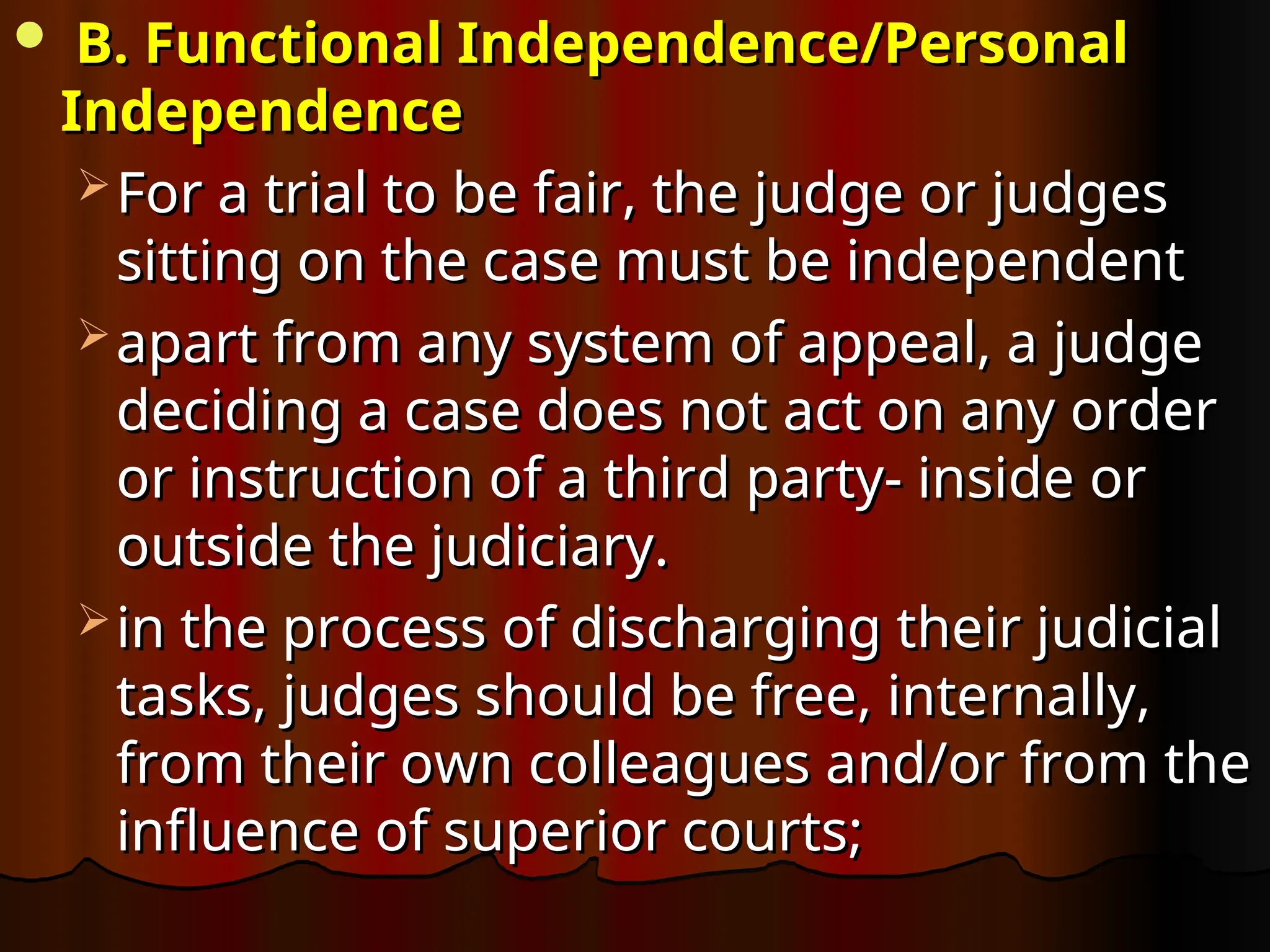  B. Functional Independence/Personal
B. Functional Independence/Personal
Independence
Independence
 For a trial to be fair, the judge or judges
For a trial to be fair, the judge or judges
sitting on the case must be independent
sitting on the case must be independent
 apart from any system of appeal, a judge
apart from any system of appeal, a judge
deciding a case does not act on any order
deciding a case does not act on any order
or instruction of a third party- inside or
or instruction of a third party- inside or
outside the judiciary.
outside the judiciary.
 in the process of discharging their judicial
in the process of discharging their judicial
tasks, judges should be free, internally,
tasks, judges should be free, internally,
from their own colleagues and/or from the
from their own colleagues and/or from the
influence of superior courts;
influence of superior courts;
 