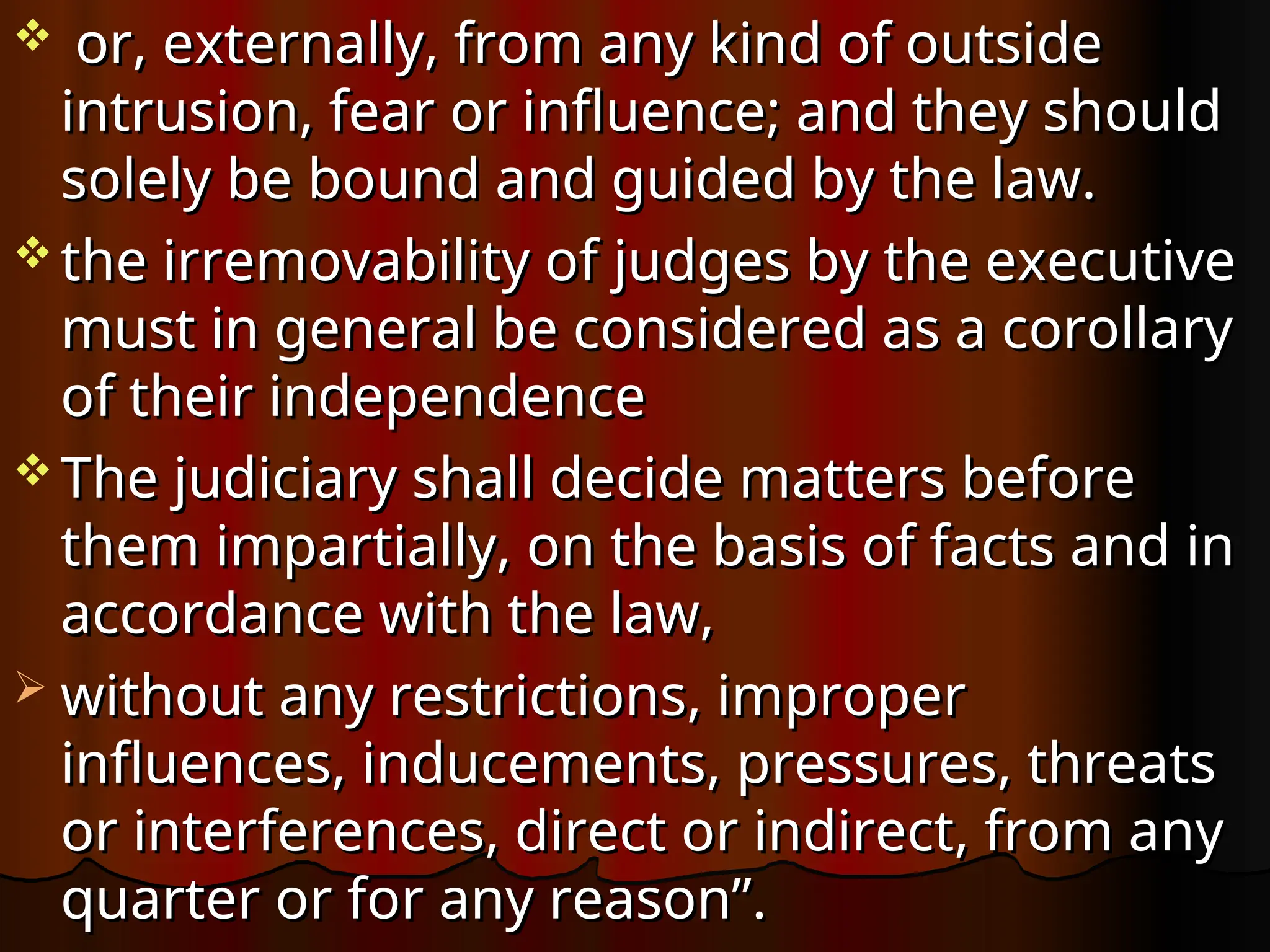  or, externally, from any kind of outside
or, externally, from any kind of outside
intrusion, fear or influence; and they should
intrusion, fear or influence; and they should
solely be bound and guided by the law.
solely be bound and guided by the law.
 the irremovability of judges by the executive
the irremovability of judges by the executive
must in general be considered as a corollary
must in general be considered as a corollary
of their independence
of their independence
 The judiciary shall decide matters before
The judiciary shall decide matters before
them impartially, on the basis of facts and in
them impartially, on the basis of facts and in
accordance with the law,
accordance with the law,
 without any restrictions, improper
without any restrictions, improper
influences, inducements, pressures, threats
influences, inducements, pressures, threats
or interferences, direct or indirect, from any
or interferences, direct or indirect, from any
quarter or for any reason”.
quarter or for any reason”.
 